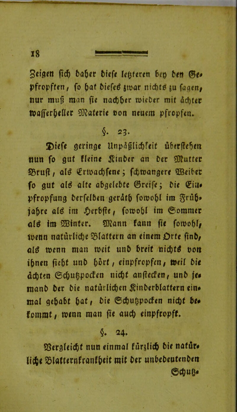 Beigen ftd) ba&er Diefe festeren beo Den ©e# pfropften, fo bat Diefetf jtpar nid)tö ju fugen* nur mu§ man fte nachher roieDer mit ächtet »afferbeller Materie »on neuem pfropfen. §• 23- $iefe geringe Unpäjjlichreif ü&erffebett nun fo gut Heine tfinber an Der €0?uttec Sßrufl, al$ <£rtpad)fene; fcfcmangere SBeiber fo gut a($ affe abgelebte ©reife; Die ©in« Pfropfung Derfelben gerätb fomobl im grüß* fahre alö im J£)erbffe ^ fotoo&l im ©ommer alö im ©fnfer. SKann fann fte fotpobf* tpenn natürliche flattern an einem Orte ftnb* al£ wenn man weit unb breit nichts Dort ihnen ftebf unb hört / einpfropfen/ »eil Die achten ©cbufspocfen nicht anflecfen/ unD )e# manD Der Die natürlichen Äinberblatfern ein# mal gehabt hat/ Die ©dhu^pocfen nicht he# fontrat/ wenn man fte auch einpfropff. §. 24. SBergleichf nun einmal fürjlich Die natür# lieh« Sölafternfranfbeit mit Der unbeDeutenbet» ©chuö*