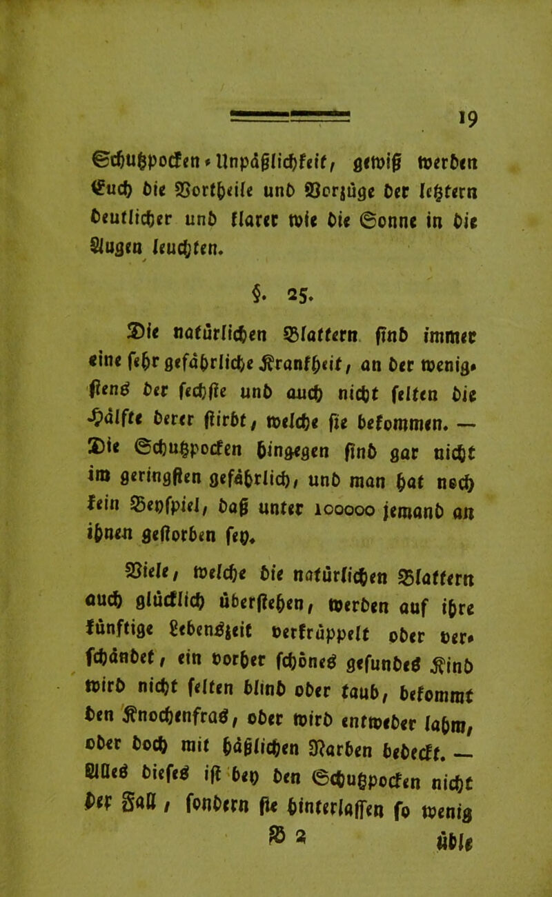 ©cpuppocfen* Unpäfjlicpfeif, gewiß werPen t£ucp Pie SSortpeile unP 93er$uge Per [extern Peutlicper unP flarer wie Pie ©onne in Pie Siugen leuchten. §. 25. ®ie nafürlicpen flattern ftnP immer «ine (itjr gefaprlicpe .ftranfpeif, an Per wenig* ftenö Per feepfie unP auep niept feiten Pie Hälfte Perer (iirPt, welepe fie Pefommen. — 3)ie ©epuppoefen hingegen finP gar niept im geringfien gefäprlicp, unP man pat neep fein Sßepfpiei/ Pafj unter 100000 femunP au ipnen geftorPen fep* 2?iele; Welepe Pie naturfiepen 25(aftem ouep glucflicp übertfepen, WerPen auf ipre fünftige SePengjeit nerfruppelt ©Per »er* fcpänPet, ein eorper fcponeg gcfunPeg tfinP WirP niept feiten PImP oPer tauP, Pefomrat Pen flnoepenfrag, oPer wirP entwePer lapiij/ cPer Pocp mit päglicpen 0?arPen PePecft. - SlOeö Piefeg ifl P«p Pen 6cpuppocfen niept P(f 3«K / fouPern fie Pinterlaffen fo wenig & 9 üble
