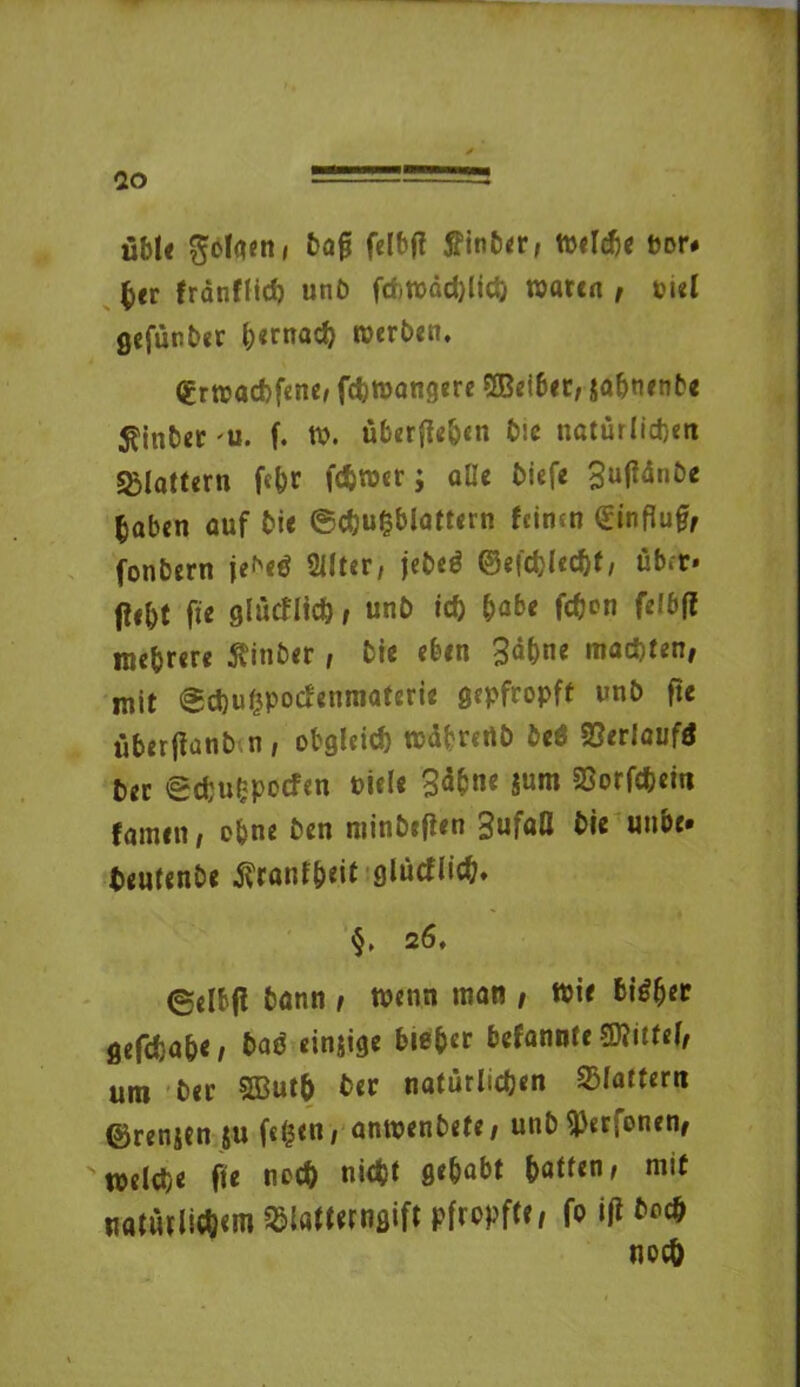 üble folgen, bafj felbfi tfinber, Welche bor# her fränflid) unb frf)todd)licb waten , piel gefünber hernach roerben. ^rwaebfene, febwangere QBeibec, ja&tunt'« Eintet 'U. f. to. überfleben b:e natürlichen sglaturn f«br fdjwer; alle tiefe 3utfünbe haben auf bie ©c&ufcblattern feinen €influ£, fonbern je^etf 2llter, jebe$ ©efcblecbt, über* Ü«bt fte glücflicfc, unb ich habe fc&on felbfi mehrere ffinber, Die eben 3ä()ne machten, mit @d)u(3poCienmaterie gepfropft unb fte überfianb n, obgleich wübrertb beö Verlauf* Oer edjuOpocfen riele 3<S&ne SSorfcbem famen, obne Den minbefien 3ufaß bie unbe. teutenbe ^canfb^it giücflieb* §. 26, ©elfcfl bann , wenn man , Wie bi£h?r gefdja&e, baß einjige bieder befannfe Mittel, um ber 5ßut& ber natürlichen flattern ©renitn ju fegen, antpenbefe, unb flierfonen, welche fte noch nicht gehabt haften, mit natürlichem SSlötlerngift pfropft?/ fo iß bod*