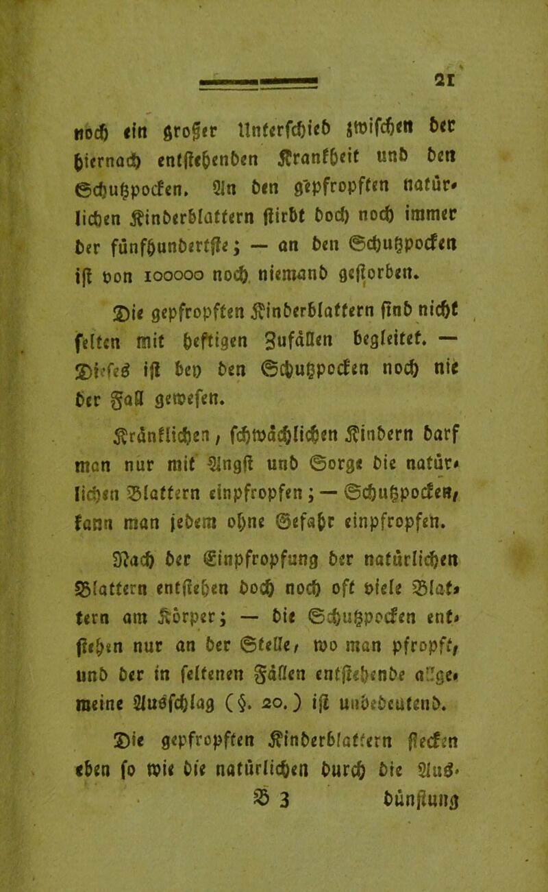 noch ein großer ltnfcrfc?)ieö jtpifchett bet hiernach entffc&enben Äranfbeit unb bcn ©cbuhpoifen. 91 n ben gepfropften nafür* lieben Äinberblatfern tfirbt Dorf) noch immer ber fünf&unbertfte; — an ben ©chuOpocfen ift pon iooooo noch niemanb geworben* S)ie gepfropften ^inberblaffern ftnb nicht feiten mit heftigen begleitet. — SDiefeö ijl bep ben ©c&uBpocfen noch nie ber gafl gemefen. ^rünfliC&en, fchmächlichen Äinbern barf man nur mit 9ingfi urib ©orge bie natür« lidjen flattern einpfropfen; — ©cöufcpocfeB, fann man jebem ohne ©efafcr einpfropfen. Sftaeh ber Einpfropfung ber natürlichen flattern entgehen hoch noch oft oiele SBlat* tern am Körper; — bie ©ebugpoefen ent« f?eh«n nur an ber ©teile/ wo man pfropft, unb ber in felfenen gäflen entflebenbe a'Ige« meine 2luefcbJag (§. 20.) ijl uubebcutenb. S)ie gepfropften Äinberblaffern {leefen eben fo wie bie natürlichen burch bie 2lti3* 25 3 bünjluiig