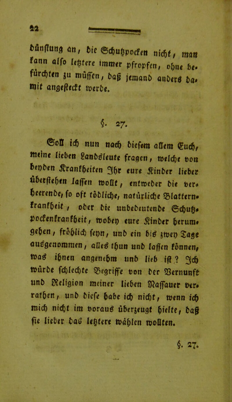 fcönfhittfl on, Die ©chufcpotfen nicht, man fann affo leßfere immer pfropfen, ohne bo furchten ju muffen, bag jemanb anberö ba« mit angeffetft toerbe. $• 27. ©oll ich nun nad) biefem alUm euch, meine lieben Sanbtffeufe fragen, welche pon fcepben firantfreiten ^ffre eure Äinber lieber überfielen iaffen tooQf, enfroeber bie per« heerenbe, fo oft töbliche, natürliche flattern« franfbeit , ober bie unbebeutenbe @chuß# pocfenfranföeit, tpobep eure $inber b«rum* geben, fröhlich fepn, unb ein big $toep £age ausgenommen, aUeg fbun unb (affen fönnen, mag ihnen angenehm unb lieb fff ? geh mürbe fcblecbfe begriffe pon ber Vernunft unb Religion meiner lieben Sfaffauer Per* rafbett, unb biefe habe icfr nicht; wenn id) mich nicht im boraug überjeugt frieltt, ba§ fie lieber baö (entere wählen tpoQten. §. 27. C