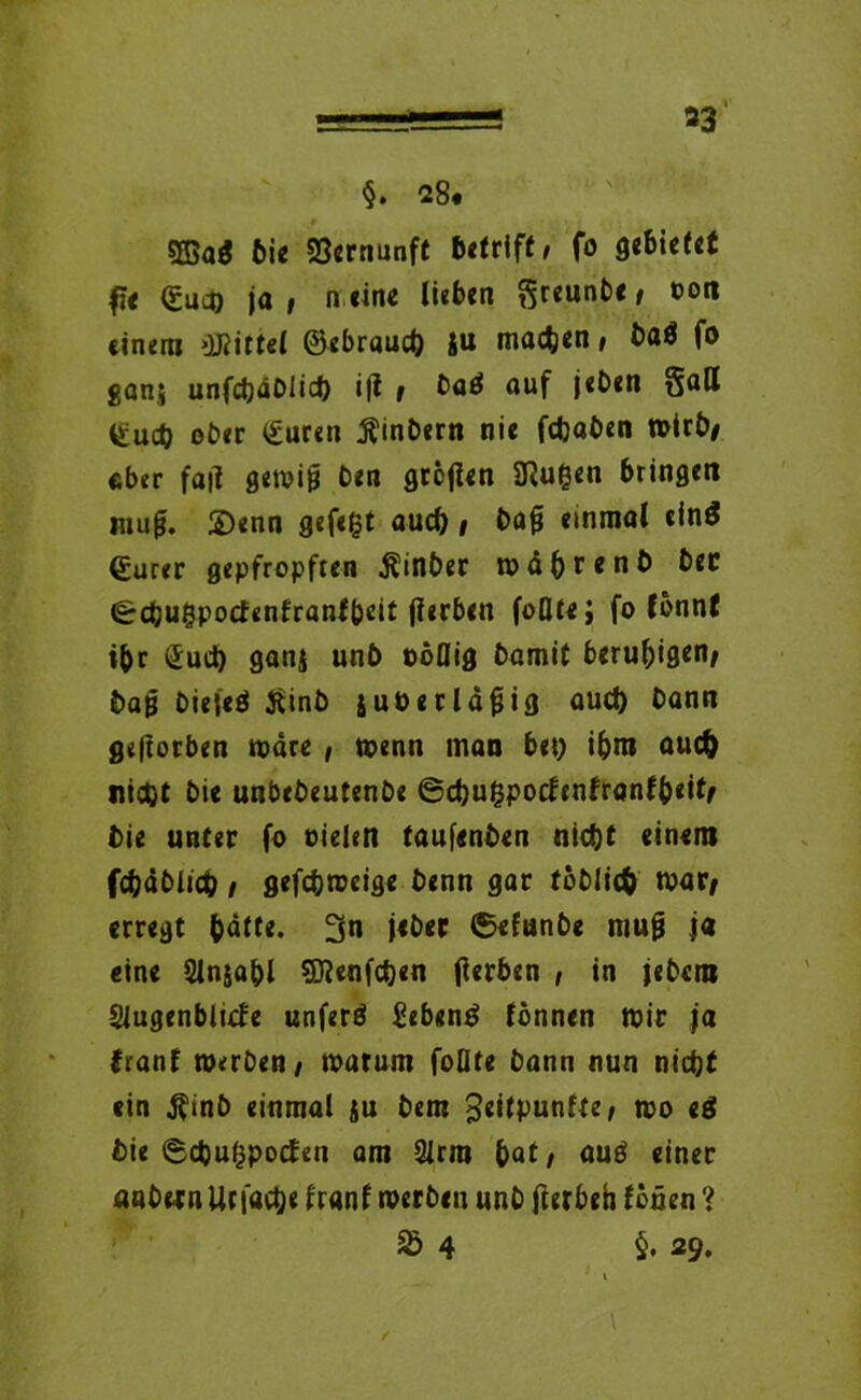 33“ §. 28* 5ßaö bie Vernunft betriff / fo gebietet (£uco ja, n eine lieben $reimbe/ 0011 einem Mittel ©ebraueb ju machen/ baö fo gans unfchäbiich i|t / baä auf jeben §all ^ueb ober <£uren $inbern nie fdjaben wirb/ eher fa|i gemijj ben gcöfteri 2ßugen bringet! mu^. S)enn gefegt auch i t>afi einmal ein$ ©urer gepfropften Äinber wahr mb bec ^rehugpoefenfranfbeit jlerben foQtej fo fönnf ibr (Juch ganj unb oöflig bamit beruhigen/ baß biejeö Jiinb juüerldfjig auch bann geworben wäre , wenn man bet) ibm auch nicht bie unbebeutenbe ©cbugpocfenfranfb«itf bie unter fo Dielen taufenben nicht einem fcbdbltcb / gefchweige benn gar töbltcb war* erregt bdtte. 3n jeber ©efunbe muß ja eine Slnjabl Sftenfchen jlerben , in jebem Slugenblufe unfern Sebent fönnen mir ja franf werben/ warum foQte bann nun nicht ein $inb einmal ju bem 3«ilpunfte/ wo e$ bie ©chugpotfen am 2lrm bat/ auö einer anbetn Utfactje f ranf werben unb fterbeh fönen ? £ 4 §. 29. ‘ \ \