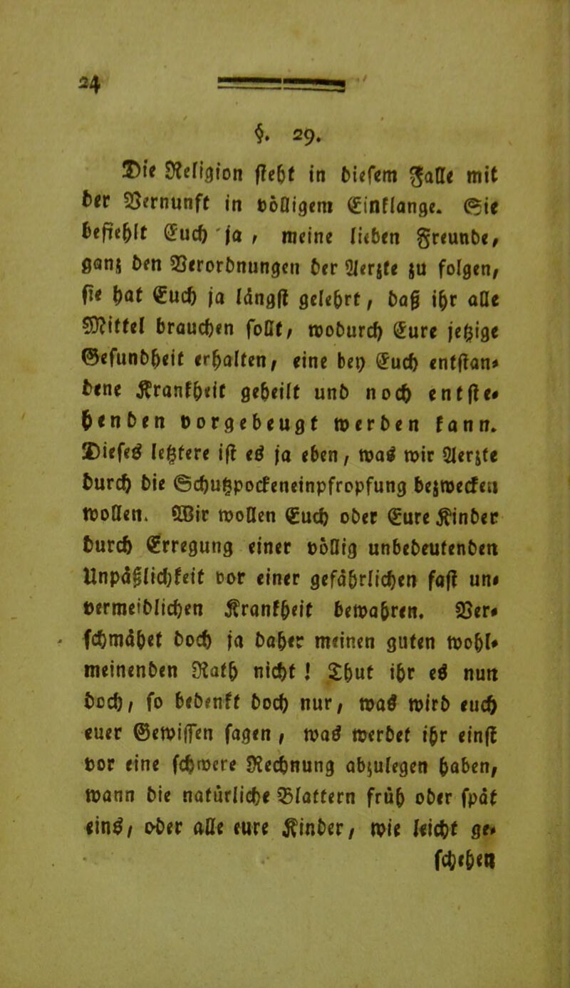 H $. 29. 3Me SWigion ftebt in biefem gaße mit t>«r Vernunft in Pößigem Sinflange. (Sie fcefie()(f Sud) ja , meine lieben greunbe/ ganj ben 23erorbnungen ber Slerjte ju folgen/ fie \)at Such ja längft gelehrt/ bafj ihr äße Spittel brauchen foßf/ woburd) Sure ledige ©efunbheif erhalten/ eine bet) Such entftan# bene Krankheit geheilt unb noch entfte# henben Porgebeugf werben kann. JE)iefeö le(}fere ift eö ja eben / wa$ wir Qlerjte burch bie ©chutjpocfeneinpfropfung bejwecfe« tpoßen. ÜBir wollen Such ober Sure Äinber burch Srregutig einer poßig unbebeutenben Unpäßlichkeit oor einer gefährlichen faft un# permeiblichen Krankheit bewahren. 33er# * fchmähet boch ja baber meinen guten wohl# meinenben Siath nicht.» X&ut ihr e$ nun hoch/ fo bebenkf boch nur; watf wirb euch euer ©ewiffen fagen , wad werbet ihr einft por eine fdjwere Rechnung abjulegen haben, Wann bie natürliche 33lattern früh ober fpät <in$/ «>ber afle eure $inber/ wie leicht ge# fehlet»