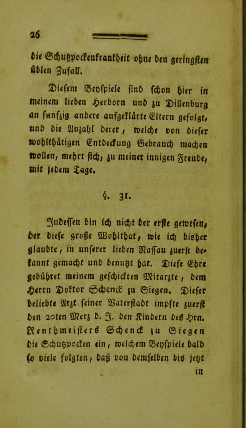 36 fci< ©cbugpotfenfraofbeit o&ne ben geringem üblen Sufaff. £>i«f«m SSepfpiele finb fc&on ^icr in liKlnem lieben £erborn unb ju JMenburg dn funfjig anbere aufgeflärte Eltern gefolgt, «nö Cie 21nja()l Derer, meldje ton Ciefer töobltbätigen (Entbecfung ©ebraud) machen ItoÜen, me&rt fleh, ju meiner innigen greube, mit jebem Sage, §» 3f. SnCefien bin ic& nidjf ber erffe getpefett# ber tiefe groge aBo&lt&af, wie id) bieber glaubte, in unferer lieben Maffau juerfr be* fannf gemacht unC benu&t paf. Diefe <£(>rc gebübtet meinem gefehlten SMitarste, Cem J£>errn Doftor 0djcncE ju ©iegen. £)iefer beliebte 21rjt feiner 2>aterfhCf impfte juerft ben 2oten Sflerj b. 3. ben Sintern teg iprn. CRentbmeiÜerö Sehend: ju ©iegen bie ©chufcpoden ein, welchem 23epfpiele balb fo Diele folgten, tag ton Cemfclben bie je$t