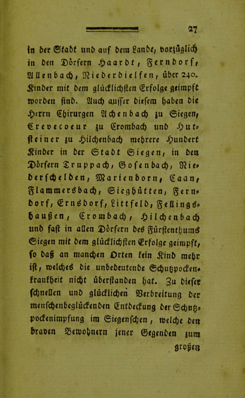 *7 In öer ©tobt unb auf bem ganbe/ botjüglid) in Öen Dörfern fiaavbt, gcrnborf, 21fl e n b a cf), 3ttieberbietfen, über 240. 3fmöer mit betn glücflidjfien Erfolge geimpft ttoröen finö. 2Juc& auifer biefem haben bie J£)errn Chirurgen 21 c&enb ad) ju ©iegen, €reoecoeur ju ßrombacf) unb Jpuf* fteiner ju £ilcf)enbad!) mehrere Jpunberf Äinöer in ber ©tabt ©iegen, in ben Dörfern Sruppacb, ©ofenbad), 9?ie* berfc&elöen, sSKarienborn, € a a n, glaromeröbad)/ ©icg&ütfen, gern* borf, €rn$borf, gittfelb, geflingg* bauten, (Erombad), J£)ild)enbad) unb fafl in aßen Dörfern öeö gurtfentbumg ©iegen mit bem glücflic&tfen Erfolge geimpft, fo öag an manchen Orten fein 5?inb mehr ifl, weldjeö bie unbebeutenbe ©c&ußpocfen* franf&eit nicfcf überfianben (>at. Ju biefec fdjneflen unb glücflicben Verbreitung ber menfcfcenbeglücfenben (Entbecfung öer©d)tig» pocfenimpfung im ©iegenfdjen, meldje ben haben Veibo&nern jener ©egenöen jui» großen