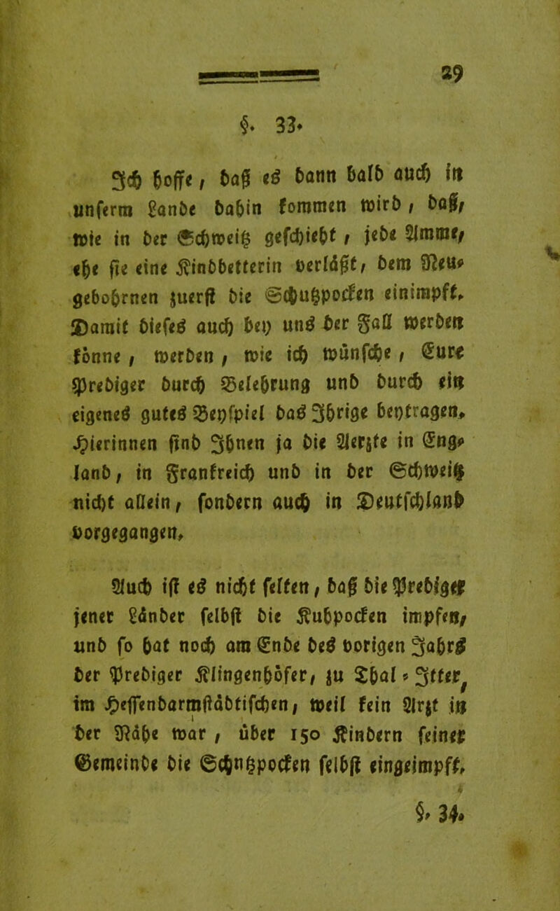 §. 33* t. 3<& hoffe i bag eg &ötin flUC*> (n unfern» ganbe ba^in fommen wirb, baff, wie in ber 0cbwei§ gefd)iebt / j«£>« 21mm*/ ehe fie eine $inbbetterin oerldfjt/ bem 9ßeu* gehobenen juerfi bie ©cbu^pocfen einirapff, Damit biefetf auch bep unö ber gatt werbe« fonne / werben / wie id) Wünfcbe / €ur« sprebiger burcb ^Belehrung unb burd) ei« eigeneö guteö 23epfpiel ba$ 3brige beptragen, Jpierinnen ftnb 3bn«n ja bie SJerjfe in @!ng* Ianb, in granfreid) unb in ber ©tbweifc nid)t aßein, fonbecn auc& in Deutfchlanb borgegangen, 2Iud) iff tß nicht feiten / baf* bie^rebfgef jener Sdnber felbft bie Äubpocfen impfe»/ unb fo bat noch am QSnbe beö Porigen 3abrg ber tyrebiger Älingenböfer/ ju £bal * ^ttet/ im J^eflTenbörmftdbtifcben, »eil fein Slrjt i» ber Sßdbe war , über 150 Äinbern feinep ©emeinbe bie ©cbn^pocfen felbff eingeimpff, 34.