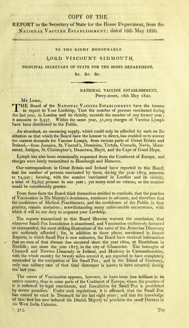 REPORT to the Secretary of State for the Home Department, from the National Vaccine Establishment; dated 18th May 1820. TO THE RIGHT HONOURABLE LjORD VISCOUNT SIDMOUTH, PRINCIPAL SECRETARY OF STATE FOR THE HOME DEPARTMENT, & c. &c. & c. NATIONAL VACCINE ESTABLISHMENT, Percy-street, 18th May 1820. My Lord, THE Board of the National Vaccine Establishment have the honour to report to Your Lordship, That the number of persons vaccinated during the last year, in London and its vicinity, exceeds the number of any former year; it amounts to 8,957. Within the same year, 51,005 charges of Vaccine Lymph have been distributed to the Public. An abundant, an unceasing supply, which could only be afforded by such an In- stitution as that which the Board have the honour to direct, has enabled us to answer the earnest demands for Vaccine Lymph, from various parts of Great Britain and Ireland,-—from Jamaica, St. Vincent’s, Dominica, Tortola, Grenada, Nevis, Mont- serrat, Antigua, St. Christopher’s, Demerara, Hayti, and the Cape of Good Hope. Lymph has also been occasionally requested from the Continent of Europe, and charges were lately transmitted to Hamburgh and Hanover. Our correspondents in Great Britain and Ireland have reported to this Board, that the number of persons vaccinated by them, during the year 1819, amounts to 74,940; forming, with the number vaccinated in London and its vicinity, a total of 83,897 persons in one year; yet many send no returns, or the number would be considerably greater. From these facts the Board think themselves entitled to conclude, that the practice of Vaccination in His Majesty’s dominions, continues to advance, and therefore that the confidence of Medical Practitioners, and the confidence of the Public in that practice, remain unshaken ; notwithstanding many unfavourable occurrences, with which it will be our duty to acquaint your Lordship. The reports transmitted to this Board likewise warrant the conclusion, that wherever Small Pox Inoculation is abandoned, and Vaccination exclusively favoured or commanded, the most striking illustrations of the value of the Jennerian Discovery are uniformly afforded ; for, in addition to those places mentioned in former Reports, in which Small Pox is now unknown, the Board have received information that no case of that disease has occurred since the year 1804, at Shottisham in Norfolk; nor since the year 1817, in the city of Gloucester. The boroughs of Clonmell and Newton Limavady in Ireland, and Mothvey in Carmarthenshire, with the wrhole country for twenty miles around it, are reported to have completely succeeded in the extirpation of the Small Pox; and in the Island of Guernsey, only one solitary case of that fatal distemper is known to have occurred during the last year. The career of Vaccination appears, however, to have been less brilliant in its native country, than in some parts of the Continent of Europe, where the practice of it is enforced by legal enactments, and Inoculation for Small Pox is prohibited by severe penalties. Under such regulations, it is affirmed, that the Small Pox has ceased to exist in Denmark for the last eight years ; and that the knowledge ot this fact has now induced his Danish Majesty to proclaim the sam5 Decrees in his West India Colonies.