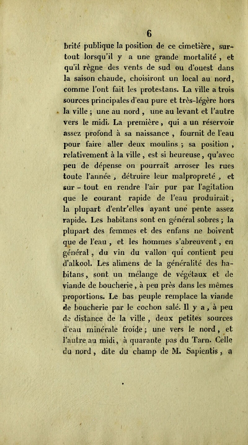 brité publique la position de ce cimetière, sur- tout lorsqu’il y a une grande mortalité , et qu’il règne des vents de sud ou d’ouest dans la saison chaude, choisiront un local au nord, comme l’ont fait les protestans. La ville a trois sources principales d’eau pure et très-légère hors 4 la ville ; une au nord , une au levant et l’autre vers le midi. La première, qui a un réservoir assez profond à sa naissance , fournit de l’eau pour faire aller deux moulins ; sa position , relativement à la ville , est si heureuse, qu’avec peu de dépense on pourrait arroser les rues toute l’année , détruire leur malpropreté , et sur - tout en rendre l’air pur par l’agitation que le courant rapide de l’eau produirait , la plupart d’entr’elles ayant une* pente assez rapide. Les habitans sont en général sobres ; la plupart des femmes et des enfans ne boivent que de l’eau , et les hommes s’abreuvent, en général, du vin du vallon qui contient peu d’alkool. Les alimens de la généralité des ha- bitans , sont un mélange de végétaux et de viande de boucherie, à peu près dans les mêmes proportions. Le bas peuple remplace la viande de boucherie par le cochon salé. Il y a, à peu de distance de la ville , deux petites sources d’eau minérale froide ; une vers le nord, et l’autre au midi, à quarante pas du Tarn. Celle du nord, dite du champ de M. Sapientis, a