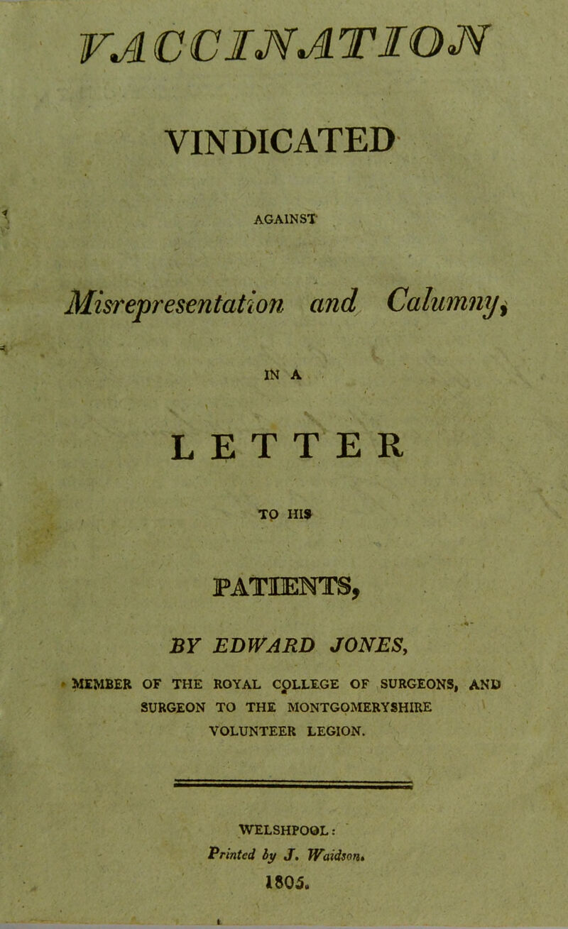 VA CCIMATIOJf VINDICATED AGAINST . v.. ’ ' I ■ r Misrepresentation and Calumny* IN A V ' v LETTER , • » TO HIS ' ‘ ( i •, • \ '■'* • PATIENTS, BY EDWARD JONES, MEMBER OF THE ROYAL COLLEGE OF SURGEONS, AND SURGEON TO THE MONTGOMERYSHIRE VOLUNTEER LEGION. WELSHPOOL: Printed by J. Waidson. 1805.