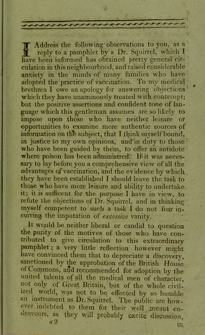 f Address the following observations to you, as a reply to a pamphlet by a Dr. Squirrel, which I have been informed has obtained pretty general cir- culation in this neighbourhood, and raised considerable anxiety in the minds of many families who have adopted the practice of vaccination. To my medical brethren I owe an apology for answering objections which they have unaminously treated with contempt; but the positive assertions and confident tone of lan- guage which this gentleman assumes are so likely to impose upon those who have neither leisure or opportunities to examine more authentic sources of information on the subject, that I think myself bound, in justice to my own opinions, and'in duty to those who have been guided by them, to offer an antidote where poison has been administred' If* it was neces- sary to lay before you a comprehensive view of all the advantages of vaccination, and the evidence by which they have been established I should leave the task to those who have more leisure and ability to undertake it; it is sufficent for the purpose I have in view, to refute the objections of Dr. Squirrel, and in thinking myself competent to such a task I do not fear in- curring the imputation of excessive vanity. It wo,uld be neither liberal or candid to question the purity of the motives of those who have con- tributed to give circulation to this extraordinary pamphlet; a very little reflection however might have convinced them that to depreciate a discovery, sanctioned by tjie approbation of the British House of Commons, and recommended for adoption by the united talents of all the medical men of character, not only of Great Britain, but of the whole civil- ized world, w^as not to be effected by so humble an instrument as Dr. Squirrel. The public are how- ever indebted to them for their w7ell meant en- deavours, as they wil 1 probably excite discussion,