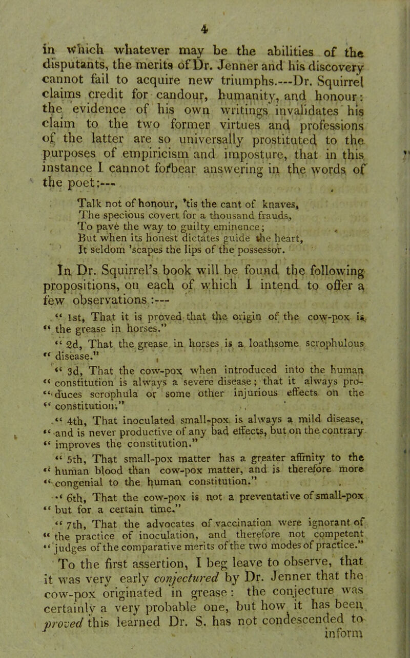 in which whatever may be the abilities of the disputants, the merits of Dr. Jenner and his discovery cannot fail to acquire new triumphs.—Dr. Squirrel claims credit for candour, humanity, and honour: the evidence of his own writings invalidates his claim to the two former virtues and professions of the latter are so universally prostituted to the purposes of empiricism and imposture, that in this instance I cannot fofbear answering in the words, of the poet:—- Talk not of honour, Vis the cant of knaves. The specious covert for a thousand frauds. To pave the way to guilty eminence; But when its honest dictates guide she heart. It seldom ’scapes the lips of the possessor. In Dr. Squirrel’s book will be found the following propositions, on each of which I intend to offer a few observations :— “ 1st, That it is proved that the origin of the cow-pox is, “ the grease in horses.” “ 2d, That the grease in horses is a loathsome scrophulous “ disease.” , “ 3d, That the cow-pox when introduced into the human «< constitution is always a severe disease; that it always pro- “• duces scrophula or some other injurious effects on the “ constitution;” “ 4th, That inoculated small-pox is always a mild disease, and is never productive of any baff effects, but on the contrary “ improves the constitution.” “ 5th, That small-pox matter has a greater affinity to the human blood tlian cow-pox matter, and is therefore more “ congenial to the human constitution.” •»« 6th, That the cow-pox is not a preventative of small-pox “ but for a certain time.” «« 7th, That the advocates of vaccination were ignorant of “the practice of inoculation, and therefore not competent “judges of the comparative merits of the two modes of practice.” To the first assertion, I beg leave to observe, that it was very early conjectured hy Dr. Jenner that the cow-pox originated in grease: the conjecture was certainly a very probable one, but how it has been proved this learned Dr. S. has not condescended to r » inform