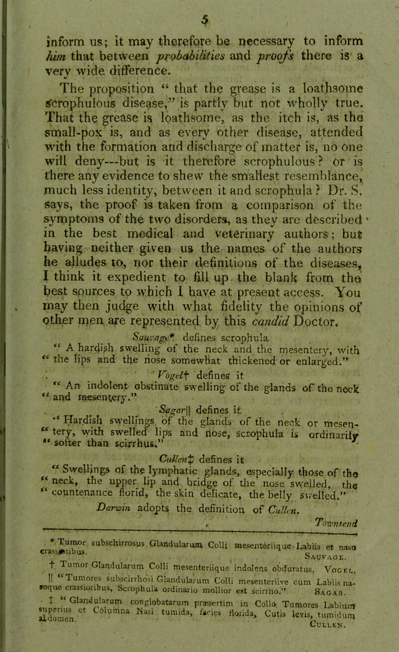 inform us; it may therefore be necessary to inform him that between probabilities and proofs there is a very wide difference. The proposition “ that the grease is a loathsome tfcrophulous disease,” is partly but not wholly true. That the grease is loathsome, as the itch is, as tho small-pox is, and as every other disease, attended with the formation and discharge of matter is, no one will deny—but is it therefore scrophulous ? or is there any evidence to shew the smallest resemblance, much less identity, between it and scrophula ? Dr. S, says, the proof is taken from a comparison of the symptoms of the two disorders, as they are described * in the best medical and veterinary authors; but having neither given us the names of the authors he alludes to, nor their definitions of the diseases, I think it expedient to fill up the blank from the best sources to which I have at present access. You may then judge with what fidelity the opinions of other men are represented by this candid Doctor. Sauvagc* defines scrophula “ A hardish swelling of the neck and the mesentery, with the lips and the nose somewhat thickened or enlarged. i _ Vogelf defines it “ An indolent obstinate swelling of the glands of the neck te and mesentery. Sagar\\ defines it Hardish swellings of the glands of the neck or meseq- “ terV> with swelled lips and nose, scrophula is ordinarily “ softer than scirrhus.” • CuUen% defines it “Swellings of the lymphatic glands, especially those of tho “neck, the upper lip and , bridge of the nose swelled, the ** countenance florid, the skin delicate, the belly swelled.” Darwin adopts the definition of Cullen. r Townsend * Tumor subschirrosus Glandularum Colli meseat^riique Labiis et naso crass**rib us. c v oAyVAGE. t Tumor Glandularum Colli mesenteriique indolens obduratus. Vogel. I! “Tumores subscirrho'si Glandularum Colli mesenteriive cum Labiis na- roque crassionbus, Scrophula ordinario mollior est scirrho.” Sagah. X “ Glandularum cortglobatarum prssertim in Collo Tumores Labium aLdonien ** C° Nasi tumida> faci?s fl<lrida» Cutis levis, tumidum Cullen.