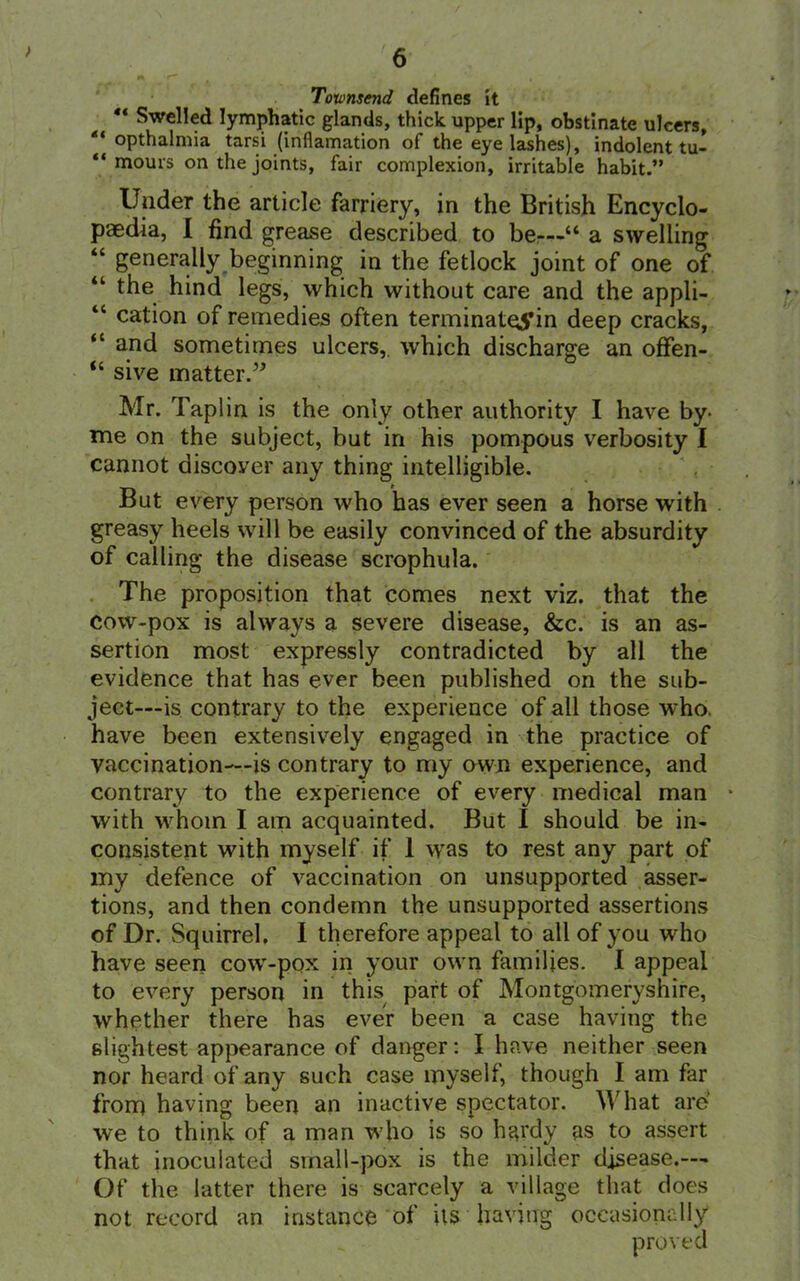 Toumseyid defines it “ Swelled lymphatic glands, thick upper lip, obstinate ulcers, “ opthalnna tarsi (infiamation of the eye lashes), indolent tu- “ mours on the joints, fair complexion, irritable habit.” Under the article farriery, in the British Encyclo- paedia, I find grease described to be—“ a swelling “ generally beginning in the fetlock joint of one of “ the hind legs, which without care and the appli- “ cation of remedies often terminateS’in deep cracks, “ and sometimes ulcers,, which discharge an offen- “ sive matter.” Mr. Taplin is the only other authority I have by Tne on the subject, but in his pompous verbosity I cannot discover any thing intelligible. But every person who has ever seen a horse with greasy heels will be easily convinced of the absurdity of calling the disease scrophula. The proposition that comes next viz. that the cow-pox is always a severe disease, &c. is an as- sertion most expressly contradicted by all the evidence that has ever been published on the sub- ject—is contrary to the experience of all those who. have been extensively engaged in the practice of vaccination—is contrary to my own experience, and contrary to the experience of every medical man * with whom I am acquainted. But I should be in- consistent with myself if 1 was to rest any part of my defence of vaccination on unsupported asser- tions, and then condemn the unsupported assertions of Dr. Squirrel. I therefore appeal to all of you who have seen cow-pox in your own families. I appeal to every person in this part of Montgomeryshire, whether there has ever been a case having the slightest appearance of danger: I have neither seen nor heard of any such case myself, though I am far from having been an inactive spectator. What are' we to think of a man who is so hardy as to assert that inoculated small-pox is the milder disease.— Of the latter there is scarcely a village that does not record an instance of its having occasionally proved