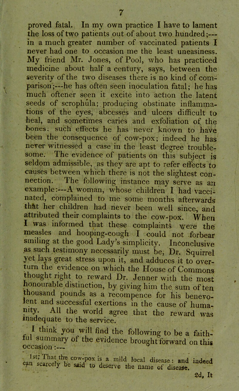 proved fatal. In my own practice I have to lament the loss of two patients out of about two hundred;— in a much greater number of vaccinated patients I never had one to occasion me the least uneasiness. My friend Mr. Jones, of Pool, who has practiced medicine about half a century, says, between the severity of the two diseases there is no kind of com- parison;—he has often seen inoculation fatal; he has much oftener seen it excite into action the latent seeds of scrophula; producing obstinate inflamma- tions of the eyes, abCesses and ulcers difficult to heal, and sometimes caries and exfoliation of the bones: such effects he has never known to have been the consequence of cow-pox; indeed he has never witnessed a case in the least degree trouble- some. The evidence of patients on this subject is seldom admissible, as they are apt to refer effects to causes between which there is not the slightest con- nection. The following instance may serve as an exampleA woman, whose children I had vacci- nated, complained to me some months afterwards thht her children had never been well since, and attributed their complaints to the cow-pox. When I was informed that these complaints were the measles and hooping-cough I could not forbear smiling at the good Lady's simplicity. Inconclusive as such testimony necessarily must be, Dr. Squirrel yet lays great stress upon it, and adduces it to over- turn the evidence on which the House of Commons thought right to reward Dr. Jenner with the most honourable distinction, by giving him the sum often thousand pounds as a recompence for his benevo- lent and successful exertions in the cause of huma- nity. All the world agree that the reward was inadequate to the service. I think you will find the following to be a faith- ful summary of the evidence brought forward on this occasion:— caiStff1^vthJ„C0W?0X !s, a mild local disease: and indeed c?m scaicely be saul to deserve the name of disease. 2d, It