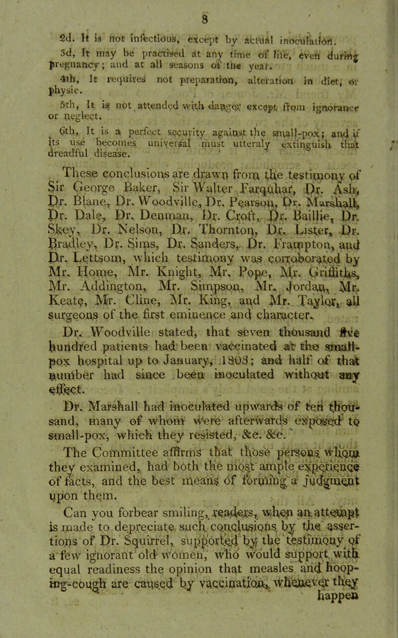 s ed. It is not infectious, except by actual inoculation. 3d, It may be practised at any time of life, even durm«- pregnancy; and at all seasons of tiie year. 4th, It requires not preparation, alteration in diet, or physic. 5th, It is not attended with danger except; from ignorance or neglect. . 6th, It is a perfect security again.s.t the sn\all-po.\; and if Its use becomes universal must utteraly extinguish that dreadful disease. These conclusions are drawn from the testimony of Sir George Baker, Sir Walter Tarquhaf, Dr. Ash;, Dr- Blane, Dr. Woodville, Dr. Pearson, Dr. Marshall:, Dr. Dale, Dr.. Denman, Dr. Croft, Dr. Baillie, Dr. Skey, Dr. Nelson, Dr. Thornton, Dr,. Lister, Dr. Bradley, Dr. Sims, Dr* Sanders, Dr. Tramp ton, and Dr. Lettsom, which testimony was corroborated by Mr. Home, Mr. Knight, Mr, Pope, Mr. Griffiths, Mr. Addington, Mr. Simpson, Mr. Jordan, Mr. Keat<?, Mr. Cline, Mr. King, and Mr. Taylor, aU surgeons of the first eminence and character- Dr. Woodville stated, that seven thousand five hundred patients had been vaccinated at the small- pox hospital up to January, .18:03; and half of that number had since been inoculated without any effect. « • Dr. Marshall had inoculated upwards of ten thorp sand, many of whom were afterwards exposed to small-pox, which they resisted, See. &c. The Committee affirms that those persons wfi.Qm they examined, had both the mosj ample experience of facts, and the best means of forming a judgment upon them. Can you forbear smiling, readers, when an attempt is made to depreciate such conclusions, by tiro asser- tions of Dr. Squirrel, supported by the testimony of a few ignorant old women, who would support, with equal readiness the opinion that measles and hoop- ing-cough are caused by vaccination,, whomever they happen