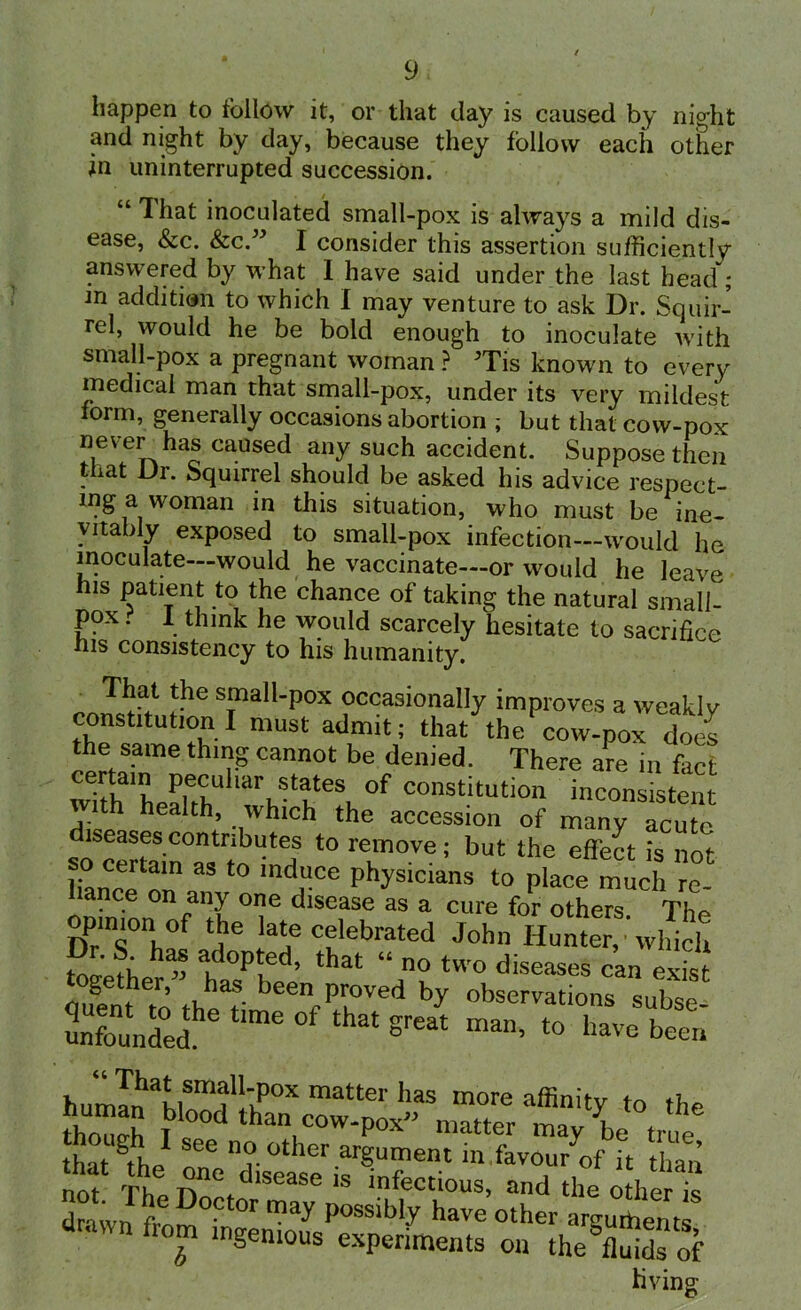 happen to follow it, or that day is caused by night and night by day, because they follow each other in uninterrupted succession. “ That inoculated small-pox is always a mild dis- ease, &c. &c.” I consider this assertion sufficiently answered by what I have said under the last head; m addition to which I may venture to ask Dr. Squir- rel, would he be bold enough to inoculate with small-pox a pregnant woman ? Tis known to every medical man that small-pox, under its very mildest form, generally occasions abortion ; but that cow-pox never has caused any such accident. Suppose then that Dr. Squirrel should be asked his advice respect- ing a woman in this situation, who must be ine- vitably exposed to small-pox infection—would he inoculate—would he vaccinate—or would he leave his patient to the chance of taking the natural small- pox . I think he would scarcely hesitate to sacrifice his consistency to his humanity. That the small-pox occasionally improves a weaklv constitution I must admit; that the cow-pox does the same thing cannot be denied. There are in fact wTthaiLahhU 'arhStKe'\ °f constitution inconsistent th health, which the accession of many acute diseases contributes to remove; but the effect is not so certam as to induce physicians to place much re- liance on any one disease as a cure for others The opinion of the late celebrated John Hunter,’which ?nrJ; a' °P!ed’ that “ two diseases can exist duenth to theatS been Pr°ved V observations subse- unfounded great man> t0 have been humln ahlSmfltPOX matter haS more affinity to the b'ood than cow-pox matter may be true that gthe! See D ?•other argument in favou/of it than not TU C1SeaSe 18 infectious, and the other is dnivn f™ D°Ctor may Possibly have other arguments drawn from mgemous experiments on the?Cds of hving