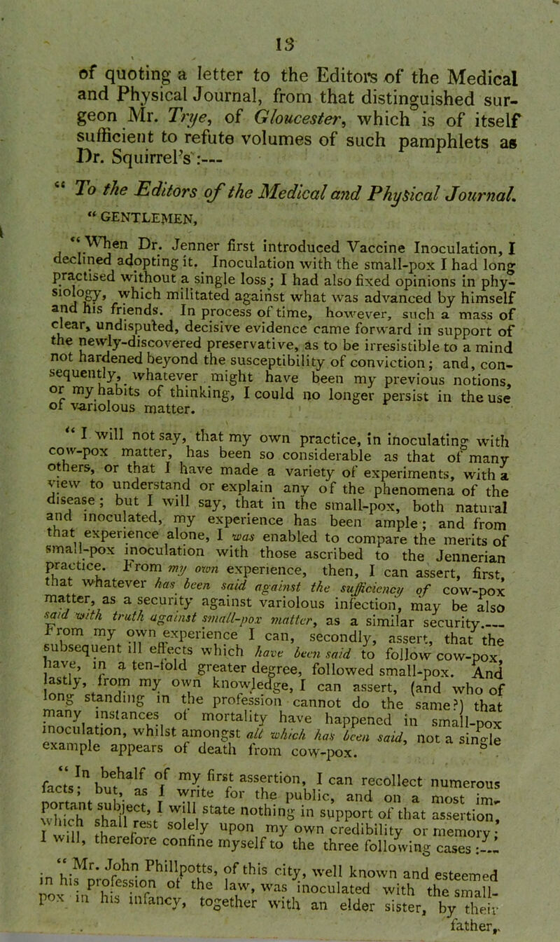 of quoting a letter to the Editors of the Medical and Physical Journal, from that distinguished sur- geon Mr. Trye, of Gloucester, which is of itself sufficient to refute volumes of such pamphlets as Dr. Squirrel’s :— Jo the Editors of the Medical and Physical Journal. “ gentlemen, <r^jen ^r* tenner first introduced Vaccine Inoculation, I declined adopting it. Inoculation with the small-pox I had long practised without a single loss ; I had also fixed opinions in phy- S1°^°py> which militated against what was advanced by himself and his friends. In process of time, however, such a mass of clear, undisputed, decisive evidence came forward in support of the newly-discovered preservative, as to be irresistible to a mind not hardened beyond the susceptibility of conviction; and, con- sequently whatever might have been my previous notions, or my habits of thinking, I could no longer persist in the use of variolous matter. I will not say, that my own practice, in inoculating with cow-pox matter, has been so considerable as that of many others, or that I have made a variety of experiments, with a view to understand or explain any of the phenomena of the disease; but I will say, that in the small-pox, both natural and inoculated, my experience has been ample; and from that experience alone, I was enabled to compare the merits of smai 1-pox inoculation with those ascribed to the Jennerian practice, from my own experience, then, I can assert, first, tnat whatever has been said against the sufficiency of cow-pox matter, as a security against variolous infection, may be also said with truth against small-pox matter, as a similar security from my own experience I can, secondly, assert, that the subsequent ill effects which have been said to follow cow-pox, have, in a ten-lold greater degree, followed small-pox. And astly, from my own knowledge, I can assert, (and who of ont> st.andmg in the profession cannot do the same?) that many instances ol mortality have happened in small-pox inoculation, whilst amongst alt which has been said, not a single example appears of death from cow-pox. & facts-nbuethalfc °ff m^firr aSSfrtion’ 1 can ^collect numerous 1 cts, but, as I write for the public, and on a most im ^imh'shtiuL1 l11,^ n°thing'in sypport of that assertion~ I win fwlr !- y Up°n my own credibility or memory; I will, therefore confine myself to the three following cases in hifLJfc^in?ntp0ItS’ fthIS dty’ wdl known esteemed his piolession ot the law, was inoculated with the small- pox m his infancy, together with an elder sister, by The!-, father,.