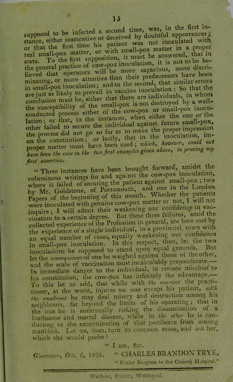 supposed to be infected a the general practice ot co P sagacious, more disen- lieved that operators w‘ll be.note^ S decessors have been minating, or .more,at.t® dt'Q the second, that similar errors in small-pox inoculation, a inoculation : So that the are just as likely to prevail n individuals, in whom conclusion must be, either that Am an *by a well- ht the ^cuiation, £ Z^ZtotiZsZtie too first tramples give, above, i« proving my first assertion. “Three instances have been brought forward, amidst the voluminous writings for and against the cow-pox inoculation, where it failed of securing the patient against small-pox , two hv Mr Goldstone, of Portsmouth, and one in the London Papers of the beginning of this month. Whether the patients were inoculated with genuine cow-pox matter or not, 1 wdl not inauire • I will admit their weakening our confidence in vac- cination to a certain degree. But these three failures amid the collected experience of the Profession in general, are heie met v the experience of a single individual, in a provincial town with an equal number of cases, equally weakening our confidence in small-pox inoculation. In this respect, then, let tne two inoculations be supposed to stand upon equal grounds. But let the consequences of one be weighed against those ot the othei, and the scale of vaccination must incalculably preponderate.— In immediate danger to the individual, in remote mischief to his constitution, the cow-pox has infinitely the advantage.--- To this let us add, that while with the cow-pox the piacti- tioner, at the worst, injures no one except his patient, with the small-pox he may deal misery and destruction among his neighbours, far beyond the limits ot his operating ; that in the one he is continually risking the dissemination of a loathsome and mortal disease, while in the other he is con- ducting to the extermination of that pestilence from among mankind. Let us, then, turn to common sense, and ask her, which she would prefer ? “ I am, &tc. atone**, Oct. 6, 1801. “ CHARLES BRANDON TRYE. “ Senior Surgeon to the Comity Hospital.” Waidson, Printer, Welshpool.