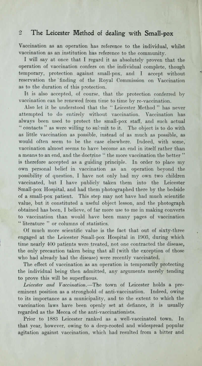 Vaccination as an operation has reference to the individual, whilst vaccination as an institution has reference to the community. I will say at once that I regard it as absolutely proven that the operation of vaccination confers on the individual complete, though temporary, protection against small-pox, and I accept without reservation the finding of the Royal Commission on Vaccination as to the duration of this protection. It is also accepted, of course, that the protection conferred by vaccination can be renewed from time to time by re-vaccination. Also let it be understood that the “ Leicester Method ” has never attempted to do entirely without vaccination. Vaccination has always been used to protect the small-pox staff, and such actual “ contacts ” as were willing to submit to it. The object is to do with as little vaccination as possible, instead of as much as possible, as would often seem to be the case elsewhere. Indeed, with some, vaccination almost seems to have become an end in itself rather than a means to an end, and the doctrine “ the more vaccination the better ” is therefore accepted as a guiding principle. In order to place my own personal belief in vaccination as an operation beyond the possibility of question, I have not only had my own two children vaccinated, but I have publicly taken them into the Leicester Small-pox Hospital, and had them photographed there by the bedside of a small-pox patient. This step may not have had much scientific value, but it constituted a useful object lesson, and the photograph obtained has been, I believe, of far more use to me in making converts to vaccination than would have been many pages of vaccination “ literature ” or columns of statistics. Of much more scientific value is the fact that out of sixty-three engaged at the Leicester Small-pox Hospital in 1903, during which time nearly 400 patients were treated, not one contracted the disease, the only precaution taken being that all (with the exception of those who had already had the disease) were recently vaccinated. The effect of vaccination as an operation in temporarily protecting the individual being then admitted, any arguments merely tending to prove this will be superfluous. Leicester and Vaccination.—The town of Leicester holds a pre- eminent position as a stronghold of anti-vaccination. Indeed, owing to its importance as a municipality, and to the extent to which the vaccination laws have been openly set at defiance, it is usually regarded as the Mecca of the anti-vaccinationists. Prior to 1883 Leicester ranked as a well-vaccinated town. In that year, however, owing to a deep-rooted and widespread popular agitation against vaccination, which had resulted from a bitter and