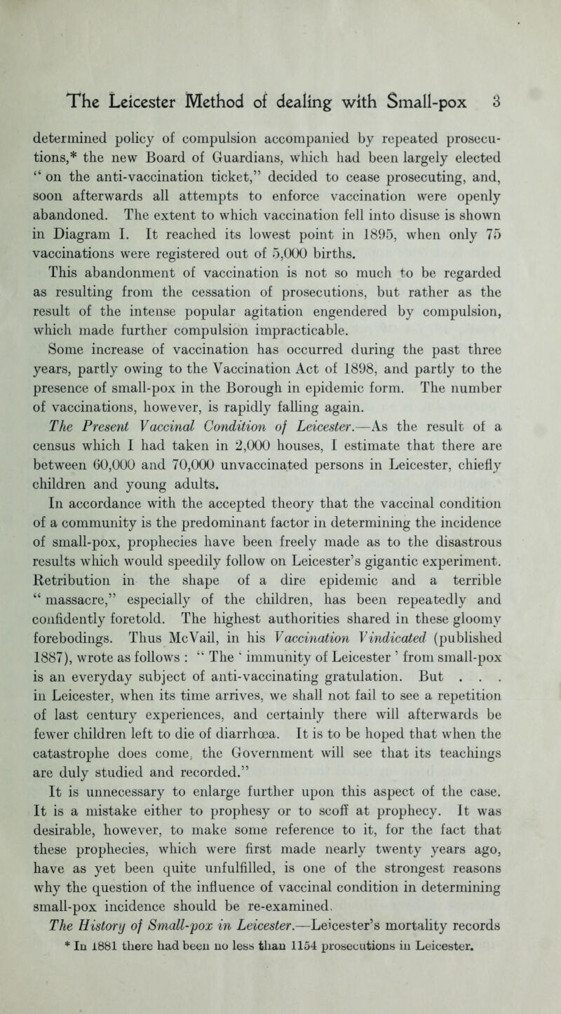 determined policy of compulsion accompanied by repeated prosecu- tions,* the new Board of Guardians, which had been largely elected “ on the anti-vaccination ticket,” decided to cease prosecuting, and, soon afterwards all attempts to enforce vaccination were openly abandoned. The extent to which vaccination fell into disuse is shown in Diagram I. It reached its lowest point in 1895, when only 75 vaccinations were registered out of 5,000 births. This abandonment of vaccination is not so much to be regarded as resulting from the cessation of prosecutions, but rather as the result of the intense popular agitation engendered by compulsion, which made further compulsion impracticable. Some increase of vaccination has occurred during the past three years, partly owing to the Vaccination Act of 1898, and partly to the presence of small-pox in the Borough in epidemic form. The number of vaccinations, however, is rapidly falling again. The Present Vaccinal Condition of Leicester.—As the result of a census which I had taken in 2,000 houses, I estimate that there are between 60,000 and 70,000 unvaccina.ted persons in Leicester, chiefly children and young adults. In accordance with the accepted theory that the vaccinal condition of a community is the predominant factor in determining the incidence of small-pox, prophecies have been freely made as to the disastrous results which would speedily follow on Leicester’s gigantic experiment. Retribution in the shape of a dire epidemic and a terrible “ massacre,” especially of the children, has been repeatedly and confidently foretold. The highest authorities shared in these gloomy forebodings. Thus Me Vail, in his Vaccination Vindicated (published 1887), wrote as follows : “ The k immunity of Leicester ’ from small-pox is an everyday subject of anti-vaccinating gratulation. But . . . in Leicester, when its time arrives, we shall not fail to see a repetition of last century experiences, and certainly there will afterwards be fewer children left to die of diarrhoea. It is to be hoped that when the catastrophe does come, the Government will see that its teachings are duly studied and recorded.” It is unnecessary to enlarge further upon this aspect of the case. It is a mistake either to prophesy or to scoff at prophecy. It was desirable, however, to make some reference to it, for the fact that these prophecies, which were first made nearly twenty years ago, have as yet been quite unfulfilled, is one of the strongest reasons why the question of the influence of vaccinal condition in determining small-pox incidence should be re-examined. The History of Small-pox in Leicester.—Leicester’s mortality records * In 1881 there had been no less than 1154 prosecutions in Leicester.