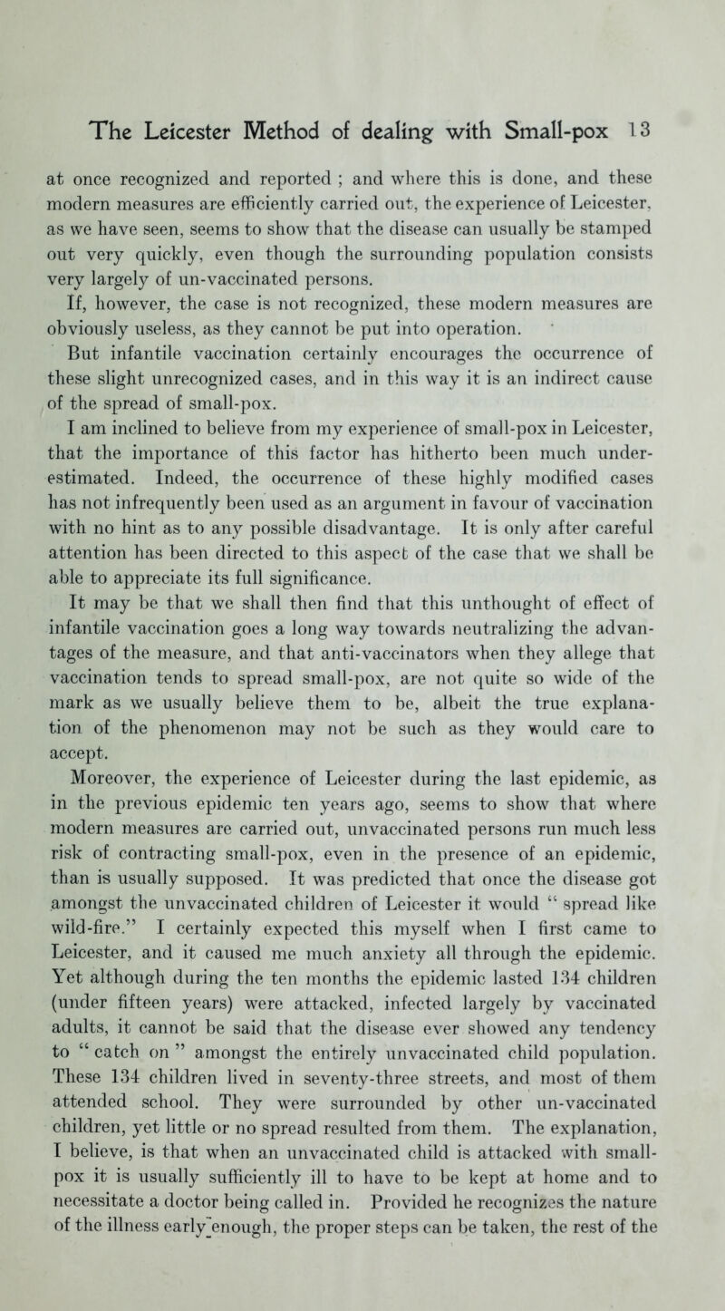 at once recognized and reported ; and where this is done, and these modern measures are efficiently carried out, the experience of Leicester, as we have seen, seems to show that the disease can usually be stamped out very quickly, even though the surrounding population consists very largely of un-vaccinated persons. If, however, the case is not recognized, these modern measures are obviously useless, as they cannot be put into operation. But infantile vaccination certainly encourages the occurrence of these slight unrecognized cases, and in this way it is an indirect cause of the spread of small-pox. I am inclined to believe from my experience of small-pox in Leicester, that the importance of this factor has hitherto been much under- estimated. Indeed, the occurrence of these highly modified cases has not infrequently been used as an argument in favour of vaccination with no hint as to any possible disadvantage. It is only after careful attention has been directed to this aspect of the case that we shall be able to appreciate its full significance. It may be that we shall then find that this unthought of effect of infantile vaccination goes a long way towards neutralizing the advan- tages of the measure, and that anti-vaccinators when they allege that vaccination tends to spread small-pox, are not quite so wide of the mark as we usually believe them to be, albeit the true explana- tion of the phenomenon may not be such as they would care to accept. Moreover, the experience of Leicester during the last epidemic, as in the previous epidemic ten years ago, seems to show that where modern measures are carried out, unvaccinated persons run much less risk of contracting small-pox, even in the presence of an epidemic, than is usually supposed. It was predicted that once the disease got amongst the unvaccinated children of Leicester it would “ spread like wild-fire.” I certainly expected this myself when I first came to Leicester, and it caused me much anxiety all through the epidemic. Yet although during the ten months the epidemic lasted 134 children (under fifteen years) were attacked, infected largely by vaccinated adults, it cannot be said that the disease ever showed any tendency to “ catch on ” amongst the entirely unvaccinated child population. These 134 children lived in seventy-three streets, and most of them attended school. They were surrounded by other un-vaccinated children, yet little or no spread resulted from them. The explanation, I believe, is that when an unvaccinated child is attacked with small- pox it is usually sufficiently ill to have to be kept at home and to necessitate a doctor being called in. Provided he recognizes the nature of the illness early_enough, the proper steps can be taken, the rest of the