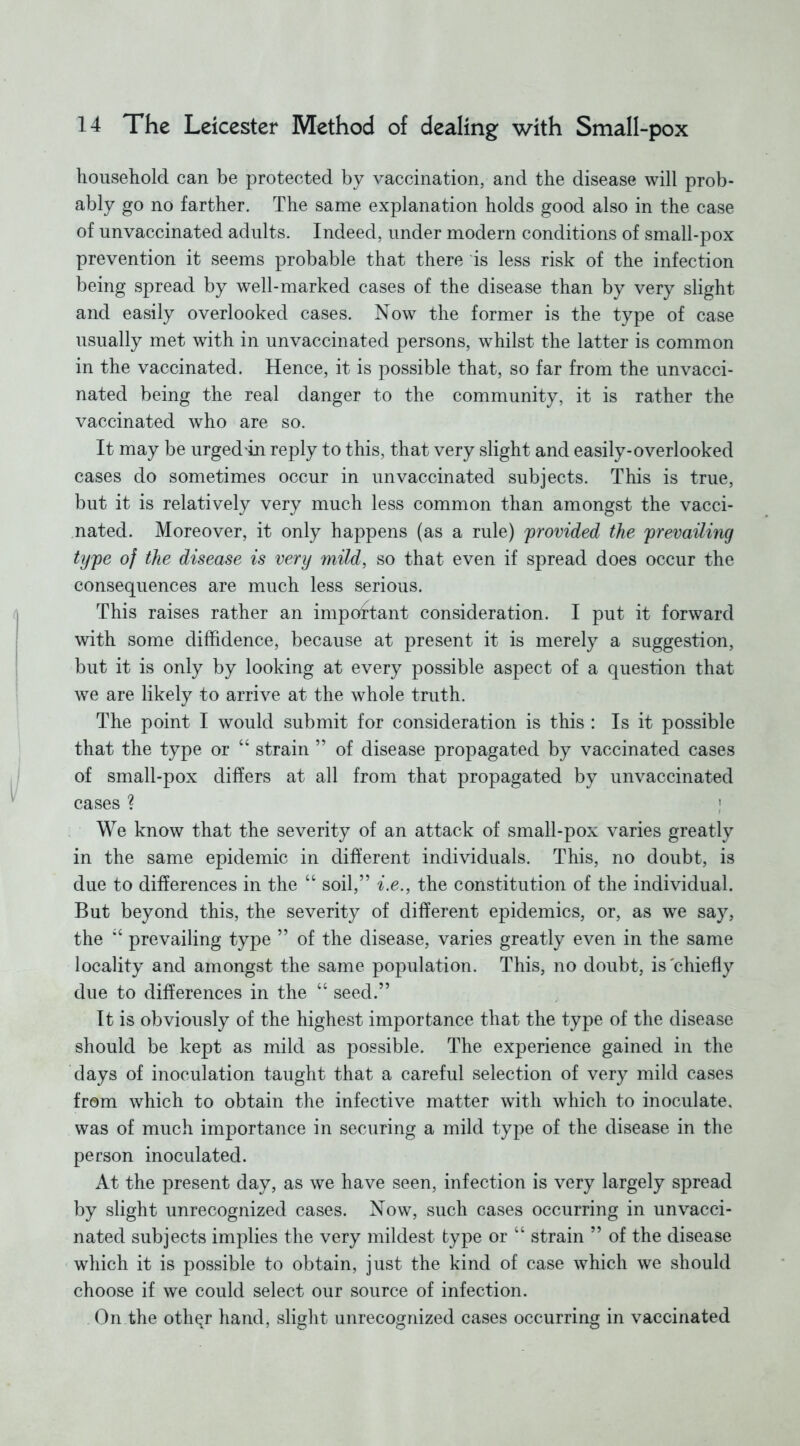 household can be protected by vaccination, and the disease will prob- ably go no farther. The same explanation holds good also in the case of unvaccinated adults. Indeed, under modern conditions of small-pox prevention it seems probable that there is less risk of the infection being spread by well-marked cases of the disease than by very slight and easily overlooked cases. Now the former is the type of case usually met with in unvaccinated persons, whilst the latter is common in the vaccinated. Hence, it is possible that, so far from the unvacci- nated being the real danger to the community, it is rather the vaccinated who are so. It may be urged'in reply to this, that very slight and easily-overlooked cases do sometimes occur in un vaccinated subjects. This is true, but it is relatively very much less common than amongst the vacci- nated. Moreover, it only happens (as a rule) provided the prevailing type of the disease is very mild, so that even if spread does occur the consequences are much less serious. This raises rather an impoftant consideration. I put it forward with some diffidence, because at present it is merely a suggestion, but it is only by looking at every possible aspect of a question that we are likely to arrive at the whole truth. The point I would submit for consideration is this : Is it possible that the type or “ strain ” of disease propagated by vaccinated cases of small-pox differs at all from that propagated by unvaccinated cases ? } We know that the severity of an attack of small-pox varies greatly in the same epidemic in different individuals. This, no doubt, is due to differences in the “ soil,” i.e., the constitution of the individual. But beyond this, the severity of different epidemics, or, as we say, the “ prevailing type ” of the disease, varies greatly even in the same locality and amongst the same population. This, no doubt, is'chiefly due to differences in the “ seed.” It is obviously of the highest importance that the type of the disease should be kept as mild as possible. The experience gained in the days of inoculation taught that a careful selection of very mild cases from which to obtain the infective matter with which to inoculate, was of much importance in securing a mild type of the disease in the person inoculated. At the present day, as we have seen, infection is very largely spread by slight unrecognized cases. Now, such cases occurring in un vacci- nated subjects implies the very mildest type or “ strain ” of the disease which it is possible to obtain, just the kind of case which we should choose if we could select our source of infection. On the oth^r hand, slight unrecognized cases occurring in vaccinated