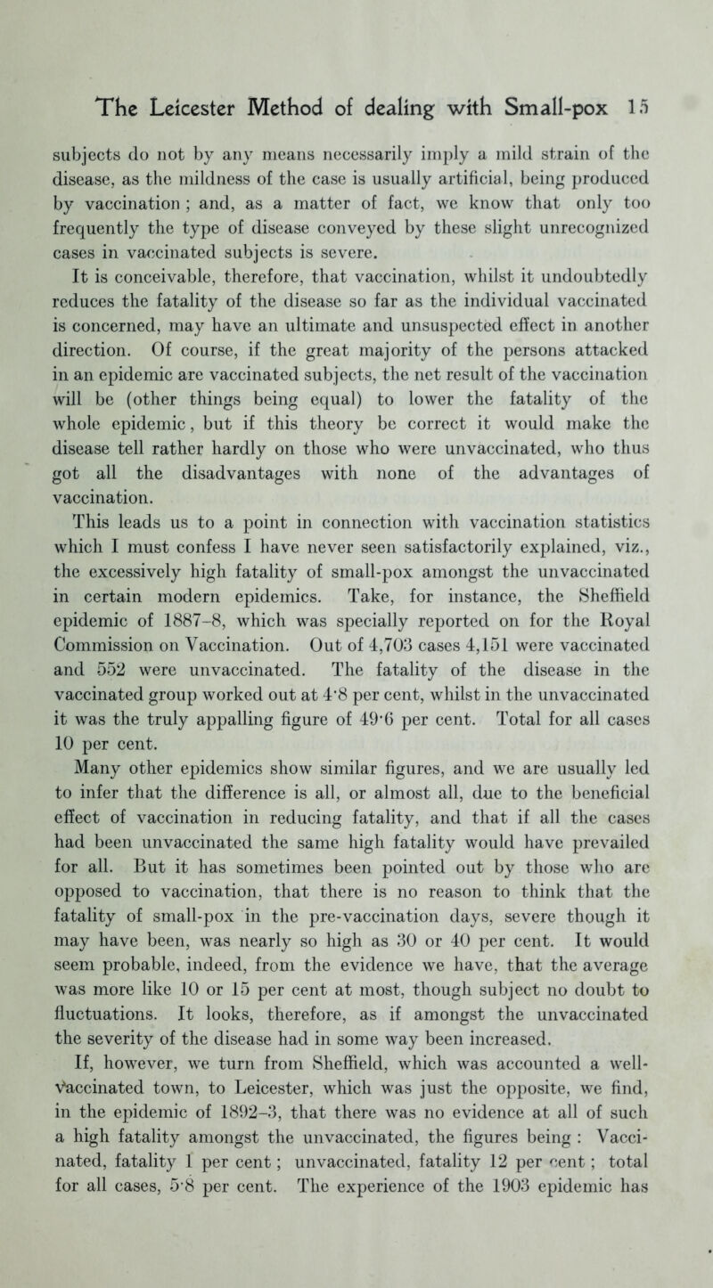 subjects do not by any means necessarily imply a mild strain of the disease, as the mildness of the case is usually artificial, being produced by vaccination ; and, as a matter of fact, we know that only too frequently the type of disease conveyed by these slight unrecognized cases in vaccinated subjects is severe. It is conceivable, therefore, that vaccination, whilst it undoubtedly reduces the fatality of the disease so far as the individual vaccinated is concerned, may have an ultimate and unsuspected effect in another direction. Of course, if the great majority of the persons attacked in an epidemic are vaccinated subjects, the net result of the vaccination will be (other things being equal) to lower the fatality of the whole epidemic, but if this theory be correct it would make the disease tell rather hardly on those who were unvaccinated, who thus got all the disadvantages with none of the advantages of vaccination. This leads us to a point in connection with vaccination statistics which I must confess I have never seen satisfactorily explained, viz., the excessively high fatality of small-pox amongst the unvaccinated in certain modern epidemics. Take, for instance, the Sheffield epidemic of 1887-8, which was specially reported on for the Royal Commission on Vaccination. Out of 4,703 cases 4,151 were vaccinated and 552 were unvaccinated. The fatality of the disease in the vaccinated group worked out at 4’8 per cent, whilst in the unvaccinated it was the truly appalling figure of 49*6 per cent. Total for all cases 10 per cent. Many other epidemics show similar figures, and we are usually led to infer that the difference is all, or almost all, due to the beneficial effect of vaccination in reducing fatality, and that if all the cases had been unvaccinated the same high fatality would have prevailed for all. But it has sometimes been pointed out by those who are opposed to vaccination, that there is no reason to think that the fatality of small-pox in the pre-vaccination days, severe though it may have been, was nearly so high as 30 or 40 per cent. It would seem probable, indeed, from the evidence we have, that the average was more like 10 or 15 per cent at most, though subject no doubt to fluctuations. It looks, therefore, as if amongst the unvaccinated the severity of the disease had in some way been increased. If, however, we turn from Sheffield, which was accounted a well- Vaccinated town, to Leicester, which was just the opposite, we find, in the epidemic of 1892-3, that there was no evidence at all of such a high fatality amongst the unvaccinated, the figures being : Vacci- nated, fatality 1 per cent; unvaccinated, fatality 12 per cent; total for all cases, 5’8 per cent. The experience of the 1903 epidemic has