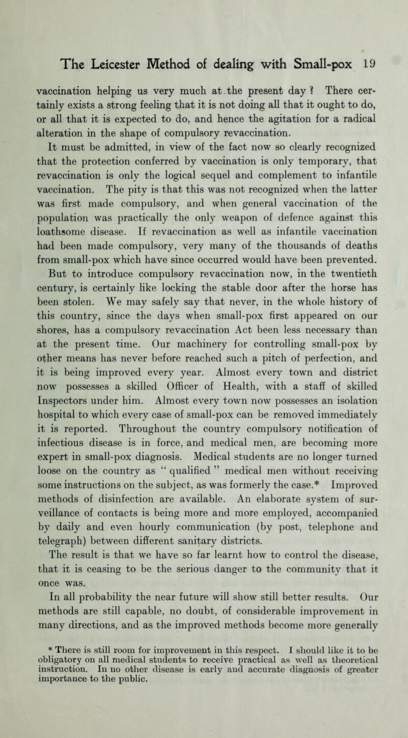 vaccination helping us very much at. the present day ? There cer- tainly exists a strong feeling that it is not doing all that it ought to do, or all that it is expected to do, and hence the agitation for a radical alteration in the shape of compulsory re vaccination. It must be admitted, in view of the fact now so clearly recognized that the protection conferred by vaccination is only temporary, that revaccination is only the logical sequel and complement to infantile vaccination. The pity is that this was not recognized when the latter was first made compulsory, and when general vaccination of the population was practically the only weapon of defence against this loathsome disease. If revaccination as well as infantile vaccination had been made compulsory, very many of the thousands of deaths from small-pox which have since occurred would have been prevented. But to introduce compulsory revaccination now, in the twentieth century, is certainly like locking the stable door after the horse has been stolen. We may safely say that never, in the whole history of this country, since the days when small-pox first appeared on our shores, has a compulsory revaccination Act been less necessary than at the present time. Our machinery for controlling small-pox by other means has never before reached such a pitch of perfection, and it is being improved every year. Almost every town and district now possesses a skilled Officer of Health, with a staff of skilled Inspectors under him. Almost every town now possesses an isolation hospital to which every case of small-pox can be removed immediately it is reported. Throughout the country compulsory notification of infectious disease is in force, and medical men, are becoming more expert in small-pox diagnosis. Medical students are no longer turned loose on the country as “ qualified ” medical men without receiving some instructions on the subject, as was formerly the case.* Improved methods of disinfection are available. An elaborate system of sur- veillance of contacts is being more and more employed, accompanied by daily and even hourly communication (by post, telephone and telegraph) between different sanitary districts. The result is that we have so far learnt how to control the disease, that it is ceasing to be the serious danger to the community that it once was. In all probability the near future will show still better results. Our methods are still capable, no doubt, of considerable improvement in many directions, and as the improved methods become more generally * There is still room for improvement in this respect. I should like it to be obligatory on all medical students to receive practical as well as theoretical instruction. In no other disease is early and accurate diagnosis of greater importance to the public.