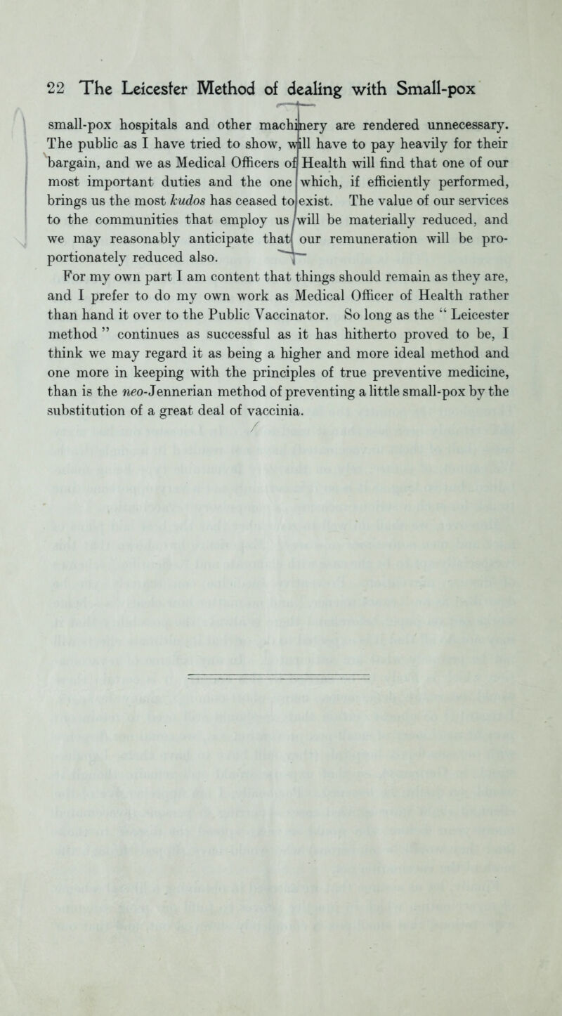 small-pox hospitals and other machinery are rendered unnecessary. The public as I have tried to show, wall have to pay heavily for their bargain, and we as Medical Officers ofl Health will find that one of our most important duties and the one which, if efficiently performed, brings us the most kudos has ceased to exist. The value of our services to the communities that employ us /will be materially reduced, and we may reasonably anticipate that! our remuneration will be pro- portionately reduced also. For my own part I am content that things should remain as they are, and I prefer to do my own work as Medical Officer of Health rather than hand it over to the Public Vaccinator. So long as the “ Leicester method ” continues as successful as it has hitherto proved to be, I think we may regard it as being a higher and more ideal method and one more in keeping with the principles of true preventive medicine, than is the neo- Jennerian method of preventing a little small-pox by the substitution of a great deal of vaccinia. /