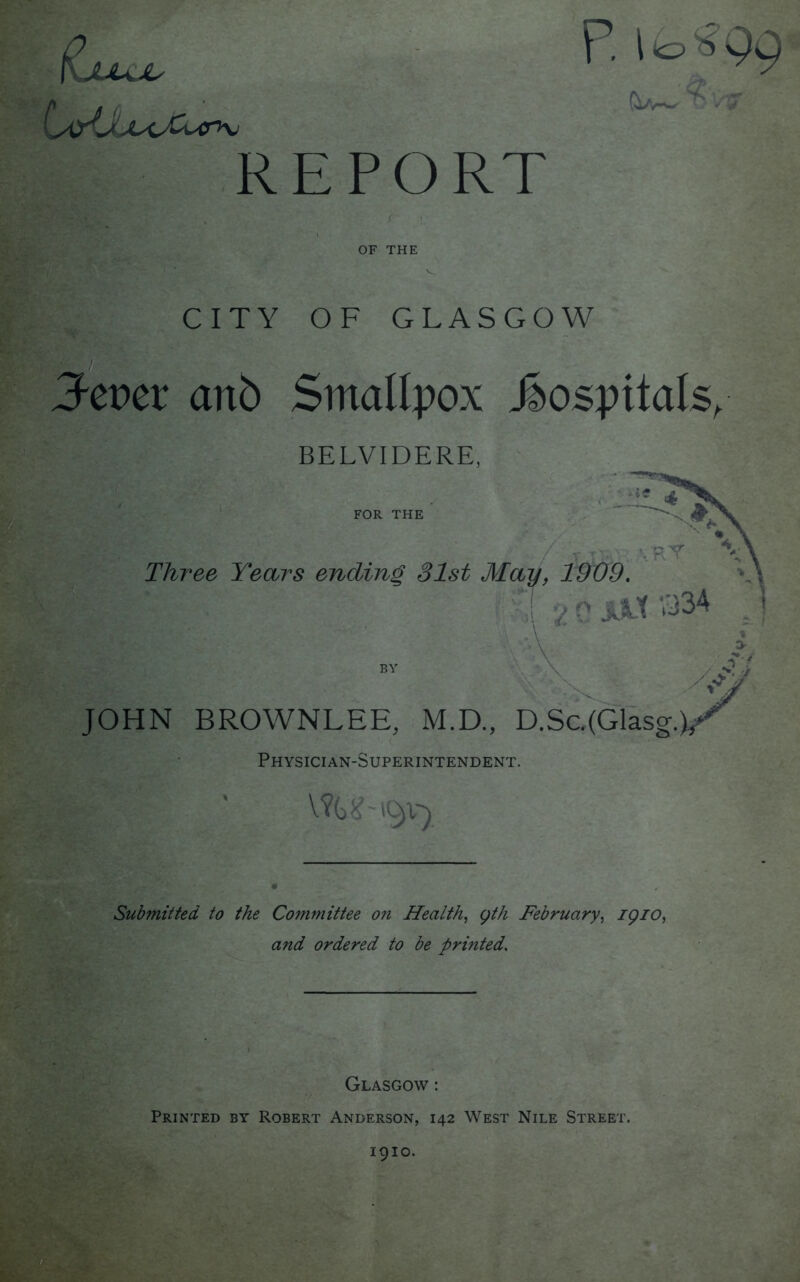(Ljuujl P. I ib #99 REPORT OF THE CITY OF GLASGOW Jeper anb Smallpox hospitals, BELVIDERE, Three Years ending 31st May, 1909. '•*;! v» 0 JJLt *334 ! I ,5 ' -A ' BY y /JJ JOHN BROWNLEE, M.D., D.Sc.(Glasg. Physician-Superintendent. VfGJNuv'* Submitted to the Committee on Health, yth February, iqio, and ordered to be printed. Glasgow : Printed by Robert Anderson, 142 West Nile Street. 1910.