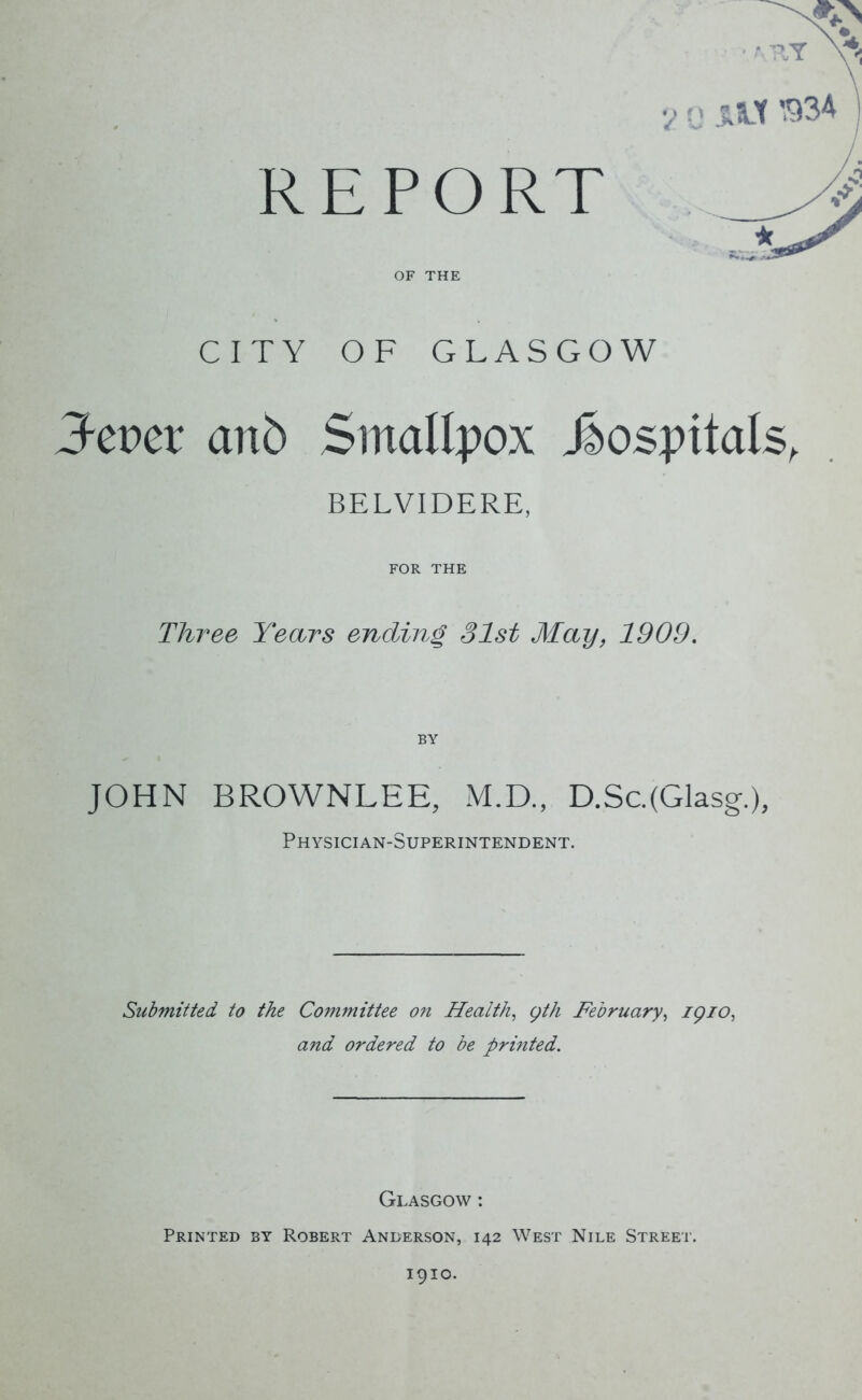 REPORT OF THE CITY OF GLASGOW Zevev anb Smallpox hospitals, BELVIDERE, FOR THE Three Years ending 31st May, 1909. BY JOHN BROWNLEE, M.D., D.Sc.(Glasg.), Physician-Superintendent. Submitted to the Committee on Health, gth February, 1910, and ordered to be printed. Glasgow : Printed by Robert Anderson, 142 West Nile Street. 1910.