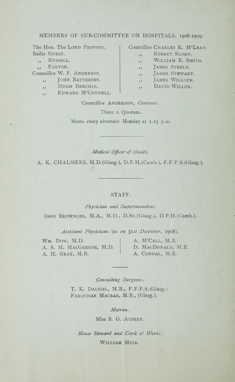 MEMBERS OF SUB-COMMITTEE ON HOSPITALS, 1908-1909. The Hon. The Lord Provost. Bailie Guest. ,, Russell. ,, Paxton. Councillor W. F. Anderson. ,, John Battersby. ,, Hugh Brechin. ,, Edward M‘Connell. Councillor Charles R. M‘Lean\ ,, Robert Sloan. ,, William B. Smith. ,, James Steele. ,, James Stewart. ,, James Willock. ,, David Willox. Councillor Anderson, Convener. Three a Quorum. Meets every alternate Monday at 1.15 p.tn. Medical Officer of Health. A. K. CHALMERS, M.D.(Giasg.), D.P.H.(Camb.), F.F. P.S.(Glasg.). STAFF. Physician and Superintendent. John Brownlee, M.A., M.D., D.Sc.(Glasg.), D.P.H.(Camb.). Assistant Physicians (as on 31 st December, 1908). Wm. Dow, M.D. A. S. M. MacGregor, M.D. A. H. Gray, M.B. 1 A. M‘Call, M.B. D. MacDonald, M.B. A. Connal, M.B. Consulting Surgeons. T. K. Dalziel, M.B., F.F.P.S. (Glasg.). Farquhar Macrae, M.B., (Glasg.). Matron. Miss S. G. Aitken. House Steward and Clerk of Works. William Muir.