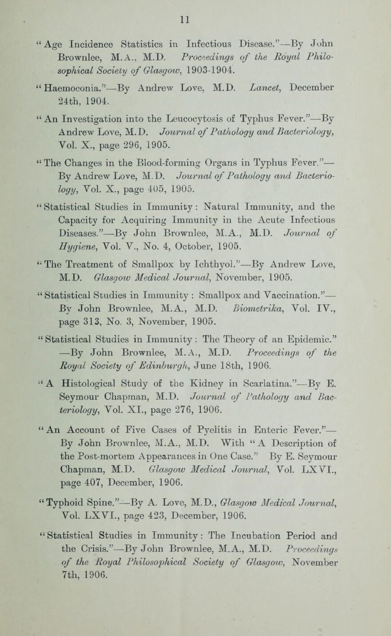 “ Age Incidence Statistics in Infectious Disease.”—By John Brownlee, M.A., M.D. Proceedings of the Royal Philo- sophical Society of Glasgow, 1903-1904. “ Haemoconia.”—By Andrew Love, M.D. Lancet, December 24th, 1904. “ An Investigation into the Leucocytosis of Typhus Fever.”—By Andrew Love, M.D. Journal of Pathology and Bacteriology, Yol. X., page 296, 1905. “ The Changes in the Blood-forming Organs in Typhus Fever.”— By Andrew Love, M.D. Journal of Pathology and Bacterio- logy, Yol. X., page 405, 1905. “ Statistical Studies in Immunity: Natural Immunity, and the Capacity for Acquiring Immunity in the Acute Infectious Diseases.”—By John Brownlee, M.A., M.D. Journal of Hygiene, Yol. Y., No. 4, October, 1905. “ The Treatment of Smallpox by Ichthyol.”—By Andrew Love, M.D. Glasgow Medical Journal, November, 1905. “ Statistical Studies in Immunity : Smallpox and Yaccination.”— By John Brownlee, M.A., M.D. Biometrika, Yol. IY., page 313, No. 3, November, 1905. “Statistical Studies in Immunity: The Theory of an Epidemic.” —By John Brownlee, M.A., M.D. Proceedings of the Royal Society of Edinburgh, June 18th, 1906. “ A Histological Study of the Kidney in Scarlatina.”—By E. Seymour Chapman, M.D. Journal of Pathology and Bac- teriology, Yol. XI., page 276, 1906. “ An Account of Five Cases of Pyelitis in Enteric Fever.”— By John Brownlee, M.A., M.D. With “A Description of the Post-mortem Appearances in One Case.” By E. Seymour Chapman, M.D. Glasgow Medical Journal, Yol. LXYI., page 407, December, 1906. “Typhoid Spine.”—By A. Love, M.D., Glasgow Medical Journal, Yol. LXYI., page 423, December, 1906. “ Statistical Studies in Immunity: The Incubation Period and the Crisis.”—By John Brownlee, M.A., M.D. Proceedings of the Royal Philosophical Society of Glasgow, November 7 th, 1906.