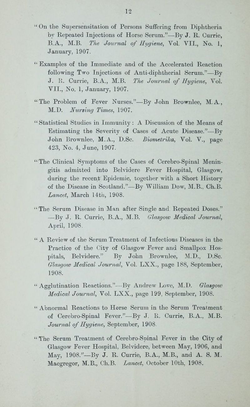 “ On the Supersensitation of Persons Suffering from Diphtheria by Repeated Injections of Horse Serum.”—By J. R. Currie, B.A., M.B. The Journal of Hygiene, Yol. VII., No. 1, January, 1907. “ Examples of the Immediate and of the Accelerated Reaction following Two Injections of Anti-diphtherial Serum.”—By J. R. Currie, B.A., M.B. The Journal of Hygiene, Yol. YII., No. 1, January, 1907. “The Problem of Fever Nurses.”—By John Brownlee, M.A., M.D. Nursing Times, 1907. “ Statistical Studies in Immunity : A Discussion of the Means of Estimating the Severity of Cases of Acute Disease.”—By John Brownlee. M.A., D.Sc. Biometrika, Yol. Y., page 423, No. 4, June, 1907. “The Clinical Symptoms of the Cases of Cerebro-Spinal Menin- gitis admitted into Belvidere Fever Hospital, Glasgow, during the recent Epidemic, together with a Short History of the Disease in Scotland.”—By William Dow, M.B., Ch.B. Lancet, March 14th, 1908. “The Serum Disease in Man after Single and Repeated Doses.” —By J. R. Currie, B.A., M.B. Glasgow Medical Journal, April, 1908. “ A Review of the Serum Treatment of Infectious Diseases in the Practice of the City of Glasgow Fever and Smallpox Hos- pitals, Belvidere.” By John Brownlee, M.D., D.Sc. Glasgow Medical Journal, Yol. LXX., page 188, September, 1908. “ Agglutination Reactions.”—By Andrew Love, M.D. Glasgow Medical Journal, Yol. LXX., page 199, September, 1908. “ Abnormal Reactions to Horse Serum in the Serum Treatment of Cerebro-Spinal Fever.”—By J. R. Currie, B.A., M.B. Journal of Hygiene, September, 1908. “ The Serum Treatment of Cerebro-Spinal Fever in the City of Glasgow Fever Hospital, Belvidere, between May, 1906, and May, 1908.”—By J. R. Currie, B.A., M.B., and A. S. M. Macgregor, M.B., Ch.B. Lancet, October 10th, 1908.