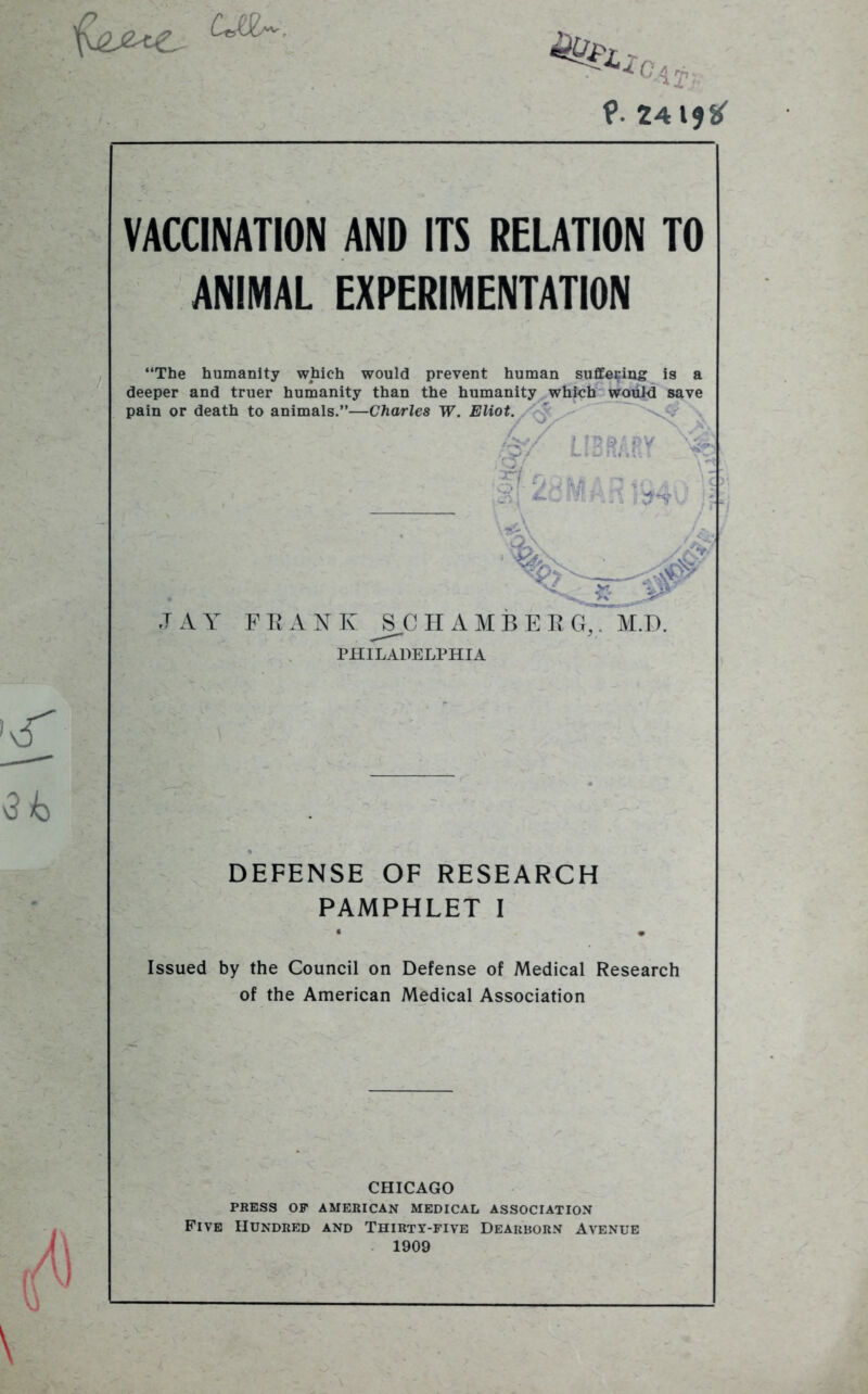 ce gAT’ ?■ 241*#' VACCINATION AND ITS RELATION TO ANIMAL EXPERIMENTATION “The humanity which would prevent human suffering is a deeper and truer humanity than the humanity which would save pain or death to animals.”—Charles W. Eliot. ,4/ LIBRARY 4 I '■ S r....., s| ^dMArt 1-940 ~ \4 & JAY F R A N Iv J3C II A M B E R G,. M.D. PHILADELPHIA DEFENSE OF RESEARCH PAMPHLET I • • Issued by the Council on Defense of Medical Research of the American Medical Association CHICAGO PRESS OP AMERICAN MEDICAL ASSOCIATION Five Hundred and Thirty-five Dearborn Avenue 1909