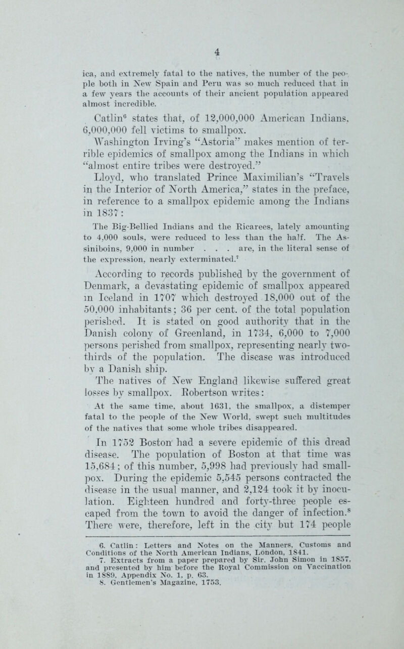 ica, and extremely fatal to the natives, the number of the peo- ple both in New Spain and Peru was so much reduced that in a few years the accounts of their ancient population appeared almost incredible. Catlin6 states that, of 12,000,000 American Indians. 6,000,000 fell victims to smallpox. Washington Irving’s “Astoria” makes mention of ter- rible epidemics of smallpox among the Indians in which “almost entire tribes were destroyed.” Lloyd, w'ho translated Prince Maximilian’s “Travels in the Interior of North America,” states in the preface, in reference to a smallpox epidemic among the Indians in 1837: The Big-Bellied Indians and the Ricarees, lately amounting to 4,000 souls, were reduced to less than the half. The As- siniboins, 9,000 in number . . . are, in the literal sense of the expression, nearly exterminated.7 According to records published by the government of Denmark, a devastating epidemic of smallpox appeared in Iceland in 1707 which destroyed 18,000 out of the 50,000 inhabitants; 36 per cent, of the total population perished. It is stated on good authority that in the Danish colony of Greenland, in 1734, 6,000 to 7,000 persons perished from smallpox, representing nearly two- thirds of the population. The disease was introduced by a Danish ship. The natives of New England likewise suffered great losses by smallpox. Bobertson writes: At the same time, about 1631, the smallpox, a distemper fatal to the people of the New World, swept such multitudes of the natives that some whole tribes disappeared. In 1752 Boston had a severe epidemic of this dread disease. The population of Boston at that time was 15,684; of this number, 5,998 had previously had small- pox. During the epidemic 5,545 persons contracted the disease in the usual manner, and 2,124 took it by inocu- lation. Eighteen hundred and forty-three people es- caped from the town to avoid the danger of infection.8 There were, therefore, left in the city but 174 people 6. Catlin: Letters and Notes on the Manners, Customs and Conditions of the North American Indians, London, 1S41. 7. Extracts from a paper prepared by Sir. John Simon in 1S57. and presented by him before the Royal Commission on Vaccination in 1889. Appendix No. 1. p. 63. 8. Gentlemen's Magazine, 1753.