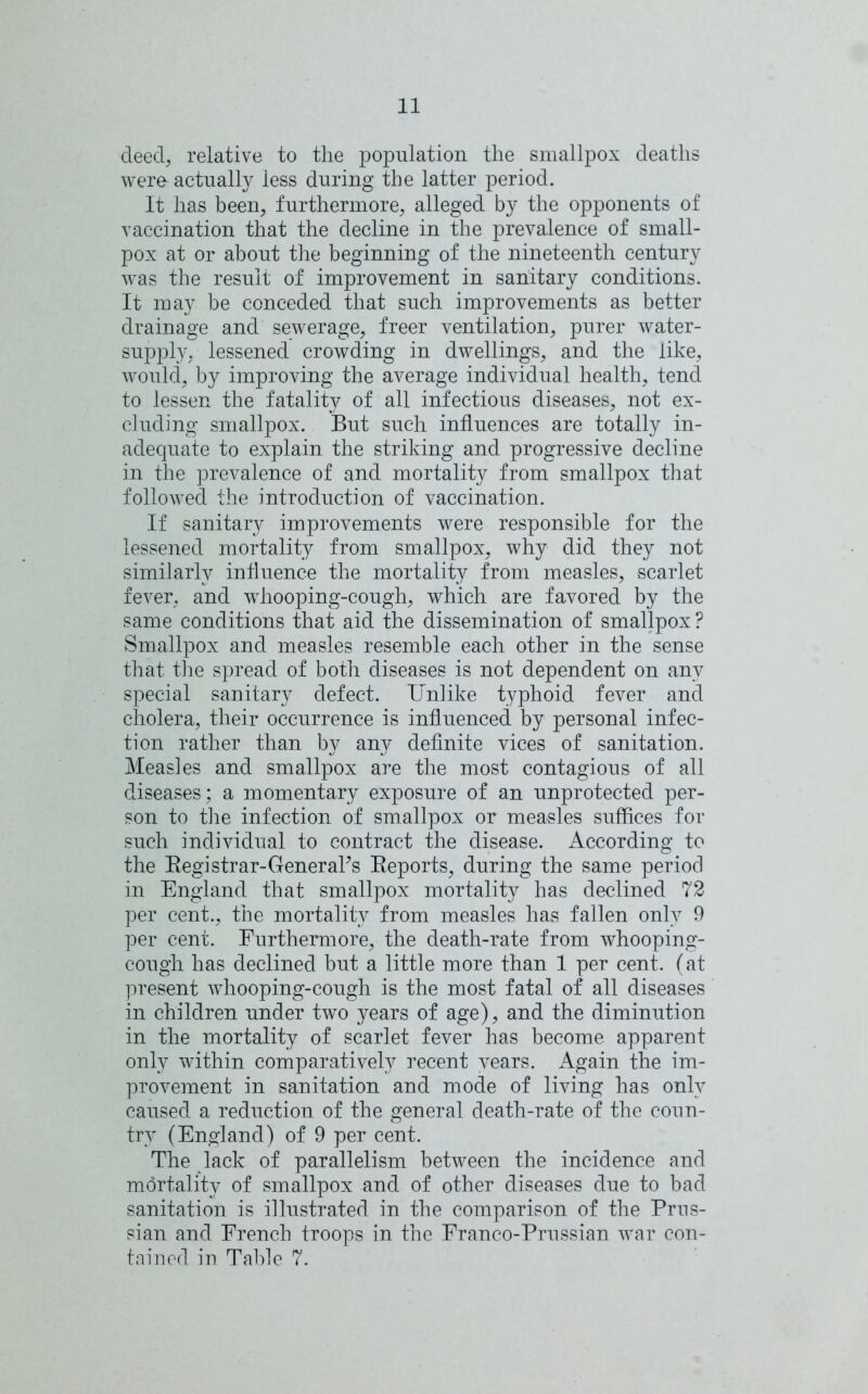 deed, relative to the population the smallpox deaths were actually less during the latter period. It has been, furthermore, alleged by the opponents of vaccination that the decline in the prevalence of small- pox at or about the beginning of the nineteenth century was the result of improvement in sanitary conditions. It may be conceded that such improvements as better drainage and sewerage, freer ventilation, purer water- supply, lessened crowding in dwellings, and the like, would, by improving the average individual health, tend to lessen the fatality of all infectious diseases, not ex- cluding smallpox. But such influences are totally in- adequate to explain the striking and progressive decline in the prevalence of and mortality from smallpox that followed the introduction of vaccination. If sanitary improvements were responsible for the lessened mortality from smallpox, why did they not similarly influence the mortality from measles, scarlet fever, and whooping-cough, which are favored by the same conditions that aid the dissemination of smallpox? Smallpox and measles resemble each other in the sense that the spread of both diseases is not dependent on any special sanitary defect. Unlike typhoid fever and cholera, their occurrence is influenced by personal infec- tion rather than by any definite vices of sanitation. Measles and smallpox are the most contagious of all diseases; a momentary exposure of an unprotected per- son to the infection of smallpox or measles suffices for such individual to contract the disease. According to the Begistrar-GeneraPs Beports, during the same period in England that smallpox mortality has declined 72 per cent., the mortality from measles has fallen only 9 per cent. Furthermore, the death-rate from whooping- cough has declined but a little more than 1 per cent, (at present whooping-cough is the most fatal of all diseases in children under two years of age), and the diminution in the mortality of scarlet fever has become apparent only within comparatively recent years. Again the im- provement in sanitation and mode of living has only caused a reduction of the general death-rate of the coun- try (England) of 9 per cent. The lack of parallelism between the incidence and mortality of smallpox and of other diseases due to bad sanitation is illustrated in the comparison of the Prus- sian and French troops in the Franco-Prussian war con- tained in Table 7.