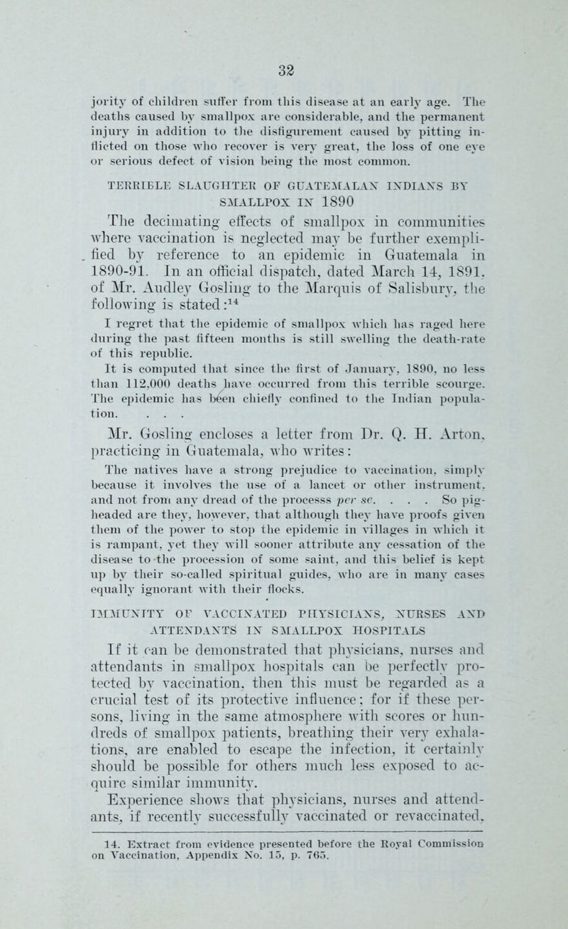 jority of children suffer from this disease at an early age. The deaths caused by smallpox are considerable, and the permanent injury in addition to the disfigurement caused by pitting in- flicted on those who recover is very great, the loss of one eye or serious defect of vision being the most common. TERRIBLE SLAUGHTER OF GUATEMALAN INDIANS BY SMALLPOX IN 1890 The decimating effects of smallpox in communities where vaccination is neglected may be further exempli- , fied by reference to an epidemic in Guatemala in 1890-91. In an official dispatch, dated March 14, 1891. of Mr. Audley Gosling to the Marquis of Salisbury, the following is stated:14 I regret that the epidemic of smallpox which has raged here during the past fifteen months is still swelling the death-rate of this republic. It is computed that since the first of January, 1890, no less than 112,000 deaths have occurred from this terrible scourge. The epidemic has been chiefly confined to the Indian popula- tion. . . . Mr. Gosling encloses a letter from Dr. Q. H. Arton, practicing in Guatemala, who writes: The natives have a strong prejudice to vaccination, simply because it involves the use of a lancet or other instrument, and not from any dread of the processs per se. . . So pig- headed are they, however, that although they have proofs given them of the power to stop the epidemic in villages in which it is rampant, yet they will sooner attribute any cessation of the disease to the procession of some saint, and this belief is kept up by their so-called spiritual guides, who are in many cases equally ignorant with their flocks. IMMUNITY OF VACCINATED PHYSICIANS, NURSES AND ATTENDANTS IN SMALLPOX HOSPITALS If it can be demonstrated that physicians, nurses and attendants in smallpox hospitals can be perfectly pro- tected by vaccination, then this must be regarded as a crucial test of its protective influence; for if these per- sons, living in the same atmosphere with scores or hun- dreds of smallpox patients, breathing their very exhala- tions, are enabled to escape the infection, it certainly should be possible for others much less exposed to ac- quire similar immunity. Experience shows that physicians, nurses and attend- ants, if recently successfully vaccinated or revaccinated, 14. Extract from evidence presented before the Royal Commission on Vaccination, Appendix No. 15, p. 765.
