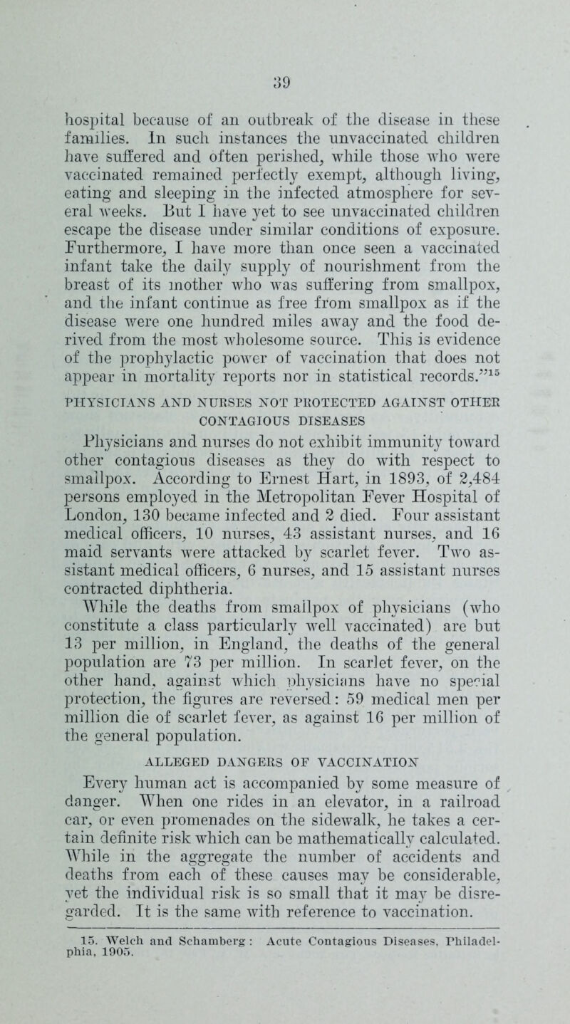 hospital because of an outbreak of the disease in these families. In such instances the unvaccinated children have suffered and often perished, while those who were vaccinated remained perfectly exempt, although living, eating and sleeping in the infected atmosphere for sev- eral weeks. But I have yet to see unvaccinated children escape the disease under similar conditions of exposure. Furthermore, I have more than once seen a vaccinated infant take the daily supply of nourishment from the breast of its mother who was suffering from smallpox, and the infant continue as free from smallpox as if the disease were one hundred miles away and the food de- rived from the most wholesome source. This is evidence of the prophylactic power of vaccination that does not appear in mortality reports nor in statistical records.”15 PHYSICIANS AND NURSES NOT PROTECTED AGAINST OTHER CONTAGIOUS DISEASES Physicians and nurses do not exhibit immunity toward other contagious diseases as they do with respect to smallpox. According to Ernest Hart, in 1893, of 2,484 persons employed in the Metropolitan Fever Hospital of London, 130 became infected and 2 died. Four assistant medical officers, 10 nurses, 43 assistant nurses, and 16 maid servants were attacked by scarlet fever. Two as- sistant medical officers, 6 nurses, and 15 assistant nurses contracted diphtheria. While the deaths from smallpox of physicians (who constitute a class particularly well vaccinated) are but 13 per million, in England, the deaths of the general population are 73 per million. In scarlet fever, on the other hand, against which physicians have no special protection, the figures are reversed: 59 medical men per million die of scarlet fever, as against 16 per million of the general population. ALLEGED DANGERS OF VACCINATION Every human act is accompanied by some measure of danger. When one rides in an elevator, in a railroad car, or even promenades on the sidewalk, he takes a cer- tain definite risk which can be mathematically calculated. While in the aggregate the number of accidents and deaths from each of these causes may be considerable, yet the individual risk is so small that it may be disre- garded. It is the same with reference to vaccination. 15. Welch and Schamberg : Acute Contagious Diseases. Philadel- phia, 1905.