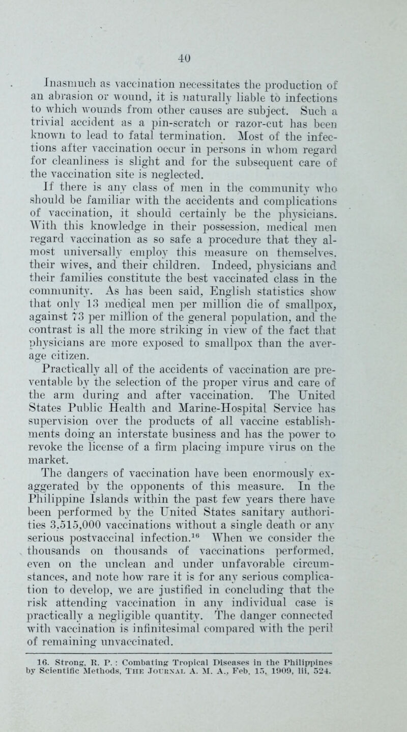 Inasmuch as vaccination necessitates the production of an abrasion or wound, it is naturally liable to infections to which wounds from other causes are subject. Such a trivial accident as a pin-scratch or razor-cut has been known to lead to fatal termination. Most of the infec- tions after vaccination occur in persons in whom regard for cleanliness is slight and for the subsequent care of the vaccination site is neglected. If there is any class of men in the community who should be familiar with the accidents and complications of vaccination, it should certainly be the physicians. With this knowledge in their possession, medical men regard vaccination as so safe a procedure that they al- most universally employ this measure on themselves, their wives, and their children. Indeed, physicians and their families constitute the best vaccinated class in the community. As has been said, English statistics show that only 13 medical men per million die of smallpox, against 73 per million of the general population, and the contrast is all the more striking in view of the fact that physicians are more exposed to smallpox than the aver- age citizen. Practically all of the accidents of vaccination are pre- ventable by the selection of the proper virus and care of the arm during and after vaccination. The United States Public Health and Marine-Hospital Service has supervision over the products of all vaccine establish- ments doing an interstate business and has the power to revoke the license of a firm placing impure virus on the market. The dangers of vaccination have been enormously ex- aggerated by the opponents of this measure. In the Philippine Islands within the past few years there have been performed by the United States sanitary authori- ties 3,515,000 vaccinations without a single death or any serious postvaccinal infection.16 When we consider the thousands on thousands of vaccinations performed, even on the unclean and under unfavorable circum- stances, and note how rare it is for any serious complica- tion to develop, we are justified in concluding that the risk attending vaccination in any individual case is practically a negligible quantity. The danger connected with vaccination is infinitesimal compared with the peril of remaining unvaccinated. 16. Strong. R. P. : Combating Tropical Diseases in the Philippines by Scientific Methods, The Journal A. M. A., Feb. 13, 1909, lii, 524.