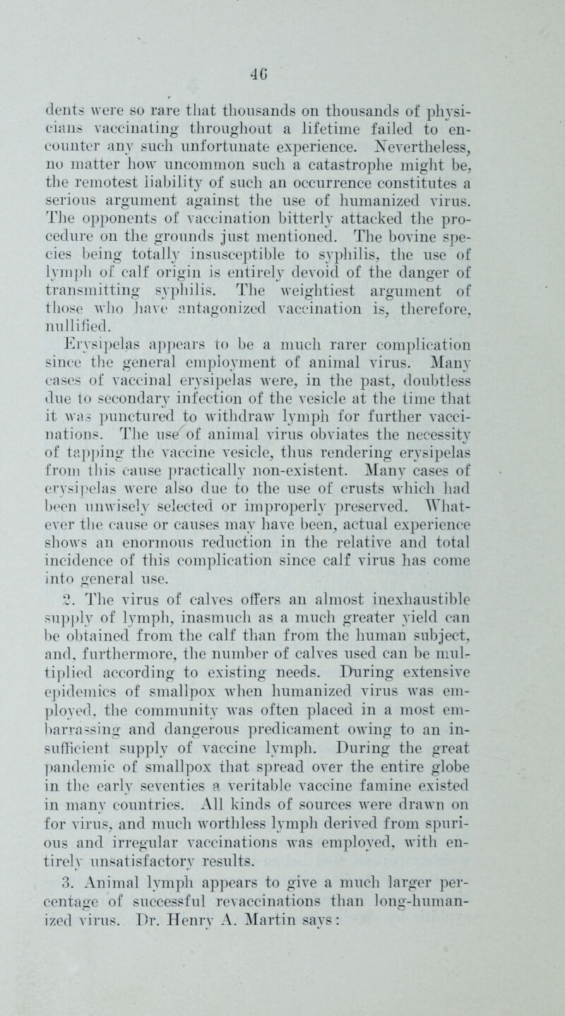 40 dents were so rare that thousands on thousands of physi- cians vaccinating throughout a lifetime failed to en- counter any such unfortunate experience. Nevertheless, no matter how uncommon such a catastrophe might be, the remotest liability of such an occurrence constitutes a serious argument against the use of humanized virus. The opponents of vaccination bitterly attacked the pro- cedure on the grounds just mentioned. The bovine spe- cies being totally insusceptible to syphilis, the use of lymph of calf origin is entirely devoid of the danger of transmitting syphilis. The weightiest argument of those who have antagonized vaccination is, therefore, nullified. Erysipelas appears to be a much rarer complication since the general employment of animal virus. Many cases of vaccinal erysipelas were, in the past, doubtless due to secondary infection of the vesicle at the time that it was punctured to withdraw lymph for further vacci- nations. The use^of animal virus obviates the necessity of tapping the vaccine vesicle, thus rendering erysipelas from this cause practically non-existent. Many cases of erysipelas were also due to the use of crusts which had been unwisely selected or improperly preserved. What- ever the cause or causes may have been, actual experience shows an enormous reduction in the relative and total incidence of this complication since calf virus has come into general use. 2. The virus of calves offers an almost inexhaustible supply of lymph, inasmuch as a much greater yield can be obtained from the calf than from the human subject, and, furthermore, the number of calves used can be mul- tiplied according to existing needs. During extensive epidemics of smallpox when humanized virus was em- ployed. the community was often placed in a most em- barrassing and dangerous predicament owing to an in- sufficient supply of vaccine lymph. During the great pandemic of smallpox that spread over the entire globe in the early seventies a veritable vaccine famine existed in many countries. All kinds of sources were drawn on for virus, and much worthless lymph derived from spuri- ous and irregular vaccinations was employed, with en- tirely unsatisfactory results. 3. Animal lymph appears to give a much larger per- centage of successful revaccinations than long-human- ized virus. Dr. Henry A. Martin says: