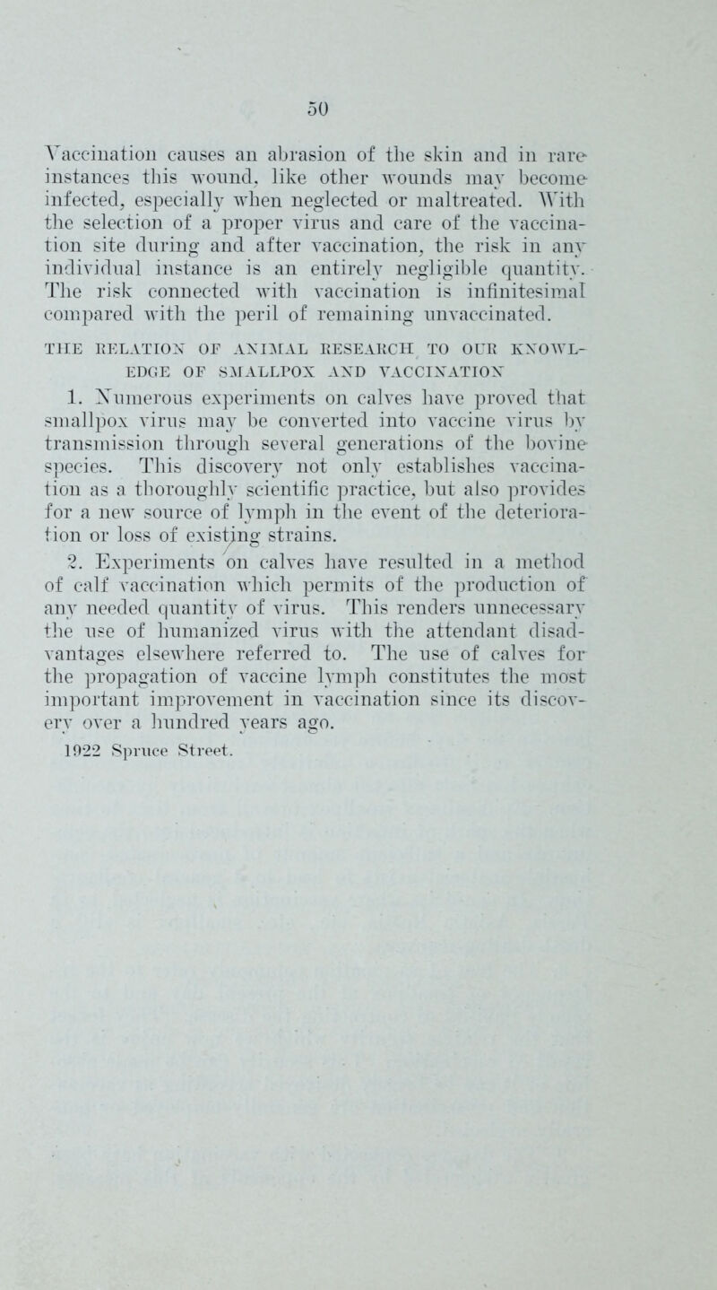 Vaccination causes an abrasion of the skin and in rare instances this wound, like other wounds may become infected, especially when neglected or maltreated. With the selection of a proper virus and care of the vaccina- tion site during and after vaccination, the risk in any individual instance is an entirely negligible quantity. The risk connected with vaccination is infinitesimal compared with the peril of remaining unvaccinated. THE RELATION OF ANIMAL RESEARCH TO OUR KNOWL- EDGE OF SMALLPOX AND VACCINATION 1. Xumerous experiments on calves have proved that smallpox virus may be converted into vaccine virus bv transmission through several generations of the bovine species. This discovery not only establishes vaccina- tion as a thoroughly scientific practice, but also provides for a new source of lymph in the event of the deteriora- tion or loss of existing strains. 2. Experiments on calves have resulted in a method of calf vaccination which permits of the production of any needed quantit}^ of virus. This renders unnecessary the use of humanized virus with the attendant disad- vantages elsewhere referred to. The use of calves for the propagation of vaccine lymph constitutes the most important improvement in vaccination since its discov- ery over a hundred years ago. 1922 Spruce Street.