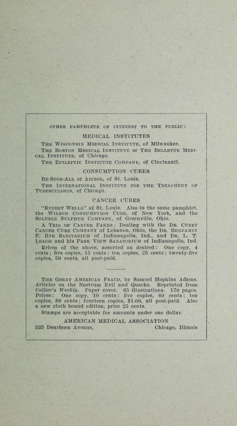 OTHER PAMPHLETS OP INTEREST TO THE PUBLIC : MEDICAL INSTITUTES The Wisconsin Medical Institute, of Milwaukee. The Boston Medical Institute or The Bellevue Medi- cal Institute, of Chicago. The Epileptic Institute Company, of Cincinnati. CONSUMPTION CURES Re-Stor-All or Aicsol, of St. Louis. The International Institute for the Treatment op Tuberculosis, of Chicago. CANCER CURES “Rupert Wells” of St. Louis. Also in the same pamphlet, the Wilson Consumption Cure, of New York, and the Soluble Sulphur Company, of Greenville, Ohio. A Trio op Cancer Fakes : Dealing with the Dr. Curry Cancer Cure Company of Lebanon, Ohio, the Dr. Benjamin F. Bye Sanitarium of Indianapolis, Ind., and Dr. L. T. Leach and his Park View Sanatorium of Indianapolis, Ind. Brices of the above, assorted as desired: One copy, 4 cents ; five copies, 15 cents ; ten copies, 25 cents ; twenty-five copies, 50 cents, all post-paid. The Great American Fraud, by Samuel Hopkins Adams. Articles on the Nostrum Evil and Quacks. Reprinted from Collier’s Weekly. Paper cover. 65 illustrations. 170 pages. Prices: One copy, 10 cents; five copies, 40 cents; ten ^copies, 80 cents ; fourteen copies, $1.00, all post-paid. Also a new cloth bound edition, price 25 cents. Stamps are acceptable for amounts under one dollar. AMERICAN MEDICAL ASSOCIATION 535 Dearborn Avenue, Chicago, Illinois