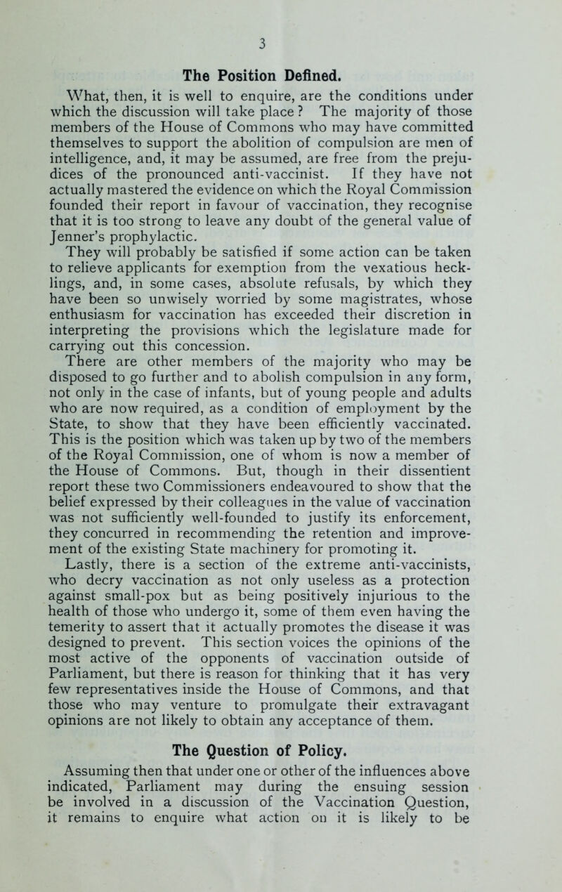 The Position Defined. What, then, it is well to enquire, are the conditions under which the discussion will take place ? The majority of those members of the House of Commons who may have committed themselves to support the abolition of compulsion are men of intelligence, and, it may be assumed, are free from the preju- dices of the pronounced anti-vaccinist. If they have not actually mastered the evidence on which the Royal Commission founded their report in favour of vaccination, they recognise that it is too strong to leave any doubt of the general value of Jenner’s prophylactic. They will probably be satisfied if some action can be taken to relieve applicants for exemption from the vexatious heck- lings, and, in some cases, absolute refusals, by which they have been so unwisely worried by some magistrates, whose enthusiasm for vaccination has exceeded their discretion in interpreting the provisions which the legislature made for carrying out this concession. There are other members of the majority who may be disposed to go further and to abolish compulsion in any form, not only in the case of infants, but of young people and adults who are now required, as a condition of employment by the State, to show that they have been efficiently vaccinated. This is the position which was taken up by two of the members of the Royal Commission, one of whom is now a member of the House of Commons. But, though in their dissentient report these two Commissioners endeavoured to show that the belief expressed by their colleagues in the value of vaccination was not sufficiently well-founded to justify its enforcement, they concurred in recommending the retention and improve- ment of the existing State machinery for promoting it. Lastly, there is a section of the extreme anti-vaccinists, who decry vaccination as not only useless as a protection against small-pox but as being positively injurious to the health of those who undergo it, some of them even having the temerity to assert that it actually promotes the disease it was designed to prevent. This section voices the opinions of the most active of the opponents of vaccination outside of Parliament, but there is reason for thinking that it has very few representatives inside the House of Commons, and that those who may venture to promulgate their extravagant opinions are not likely to obtain any acceptance of them. The Question of Policy. Assuming then that under one or other of the influences above indicated, Parliament may during the ensuing session be involved in a discussion of the Vaccination Question, it remains to enquire what action on it is likely to be