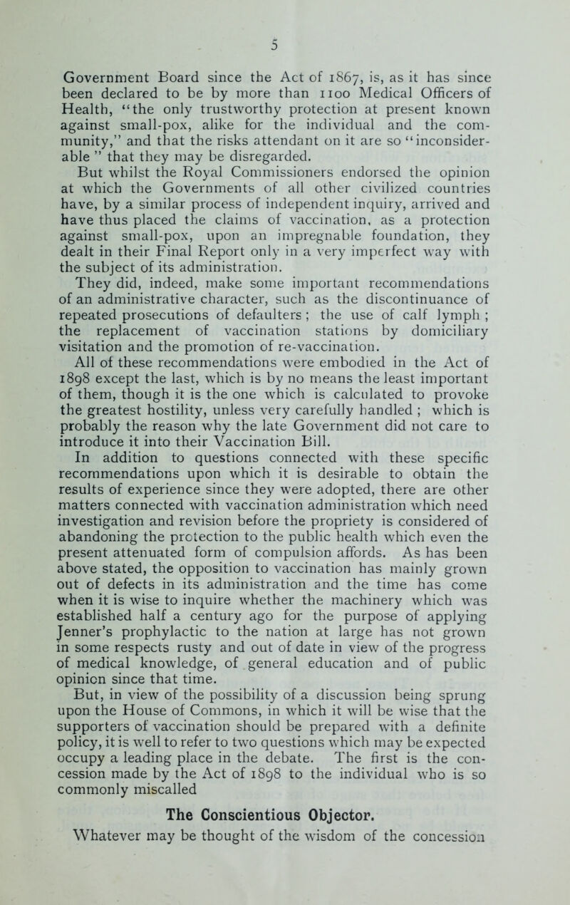 Government Board since the Act of 1867, is> as it has since been declared to be by more than 1100 Medical Officers of Health, “the only trustworthy protection at present known against small-pox, alike for the individual and the com- munity,” and that the risks attendant on it are so “inconsider- able ” that they may be disregarded. But whilst the Royal Commissioners endorsed the opinion at which the Governments of all other civilized countries have, by a similar process of independent inquiry, arrived and have thus placed the claims of vaccination, as a protection against small-pox, upon an impregnable foundation, they dealt in their Final Report only in a very imperfect way with the subject of its administration. They did, indeed, make some important recommendations of an administrative character, such as the discontinuance of repeated prosecutions of defaulters ; the use of calf lymph ; the replacement of vaccination stations by domiciliary visitation and the promotion of re-vaccination. All of these recommendations were embodied in the Act of 1898 except the last, which is by no means the least important of them, though it is the one which is calculated to provoke the greatest hostility, unless very carefully handled ; which is probably the reason why the late Government did not care to introduce it into their Vaccination Bill. In addition to questions connected with these specific recommendations upon which it is desirable to obtain the results of experience since they were adopted, there are other matters connected with vaccination administration which need investigation and revision before the propriety is considered of abandoning the protection to the public health which even the present attenuated form of compulsion affords. As has been above stated, the opposition to vaccination has mainly grown out of defects in its administration and the time has come when it is wise to inquire whether the machinery which was established half a century ago for the purpose of applying Jenner’s prophylactic to the nation at large has not grown in some respects rusty and out of date in view of the progress of medical knowledge, of general education and of public opinion since that time. But, in view of the possibility of a discussion being sprung upon the House of Commons, in which it will be wise that the supporters of vaccination should be prepared with a definite policy, it is well to refer to two questions which may be expected occupy a leading place in the debate. The first is the con- cession made by the Act of 1898 to the individual who is so commonly miscalled The Conscientious Objector. Whatever may be thought of the wisdom of the concession