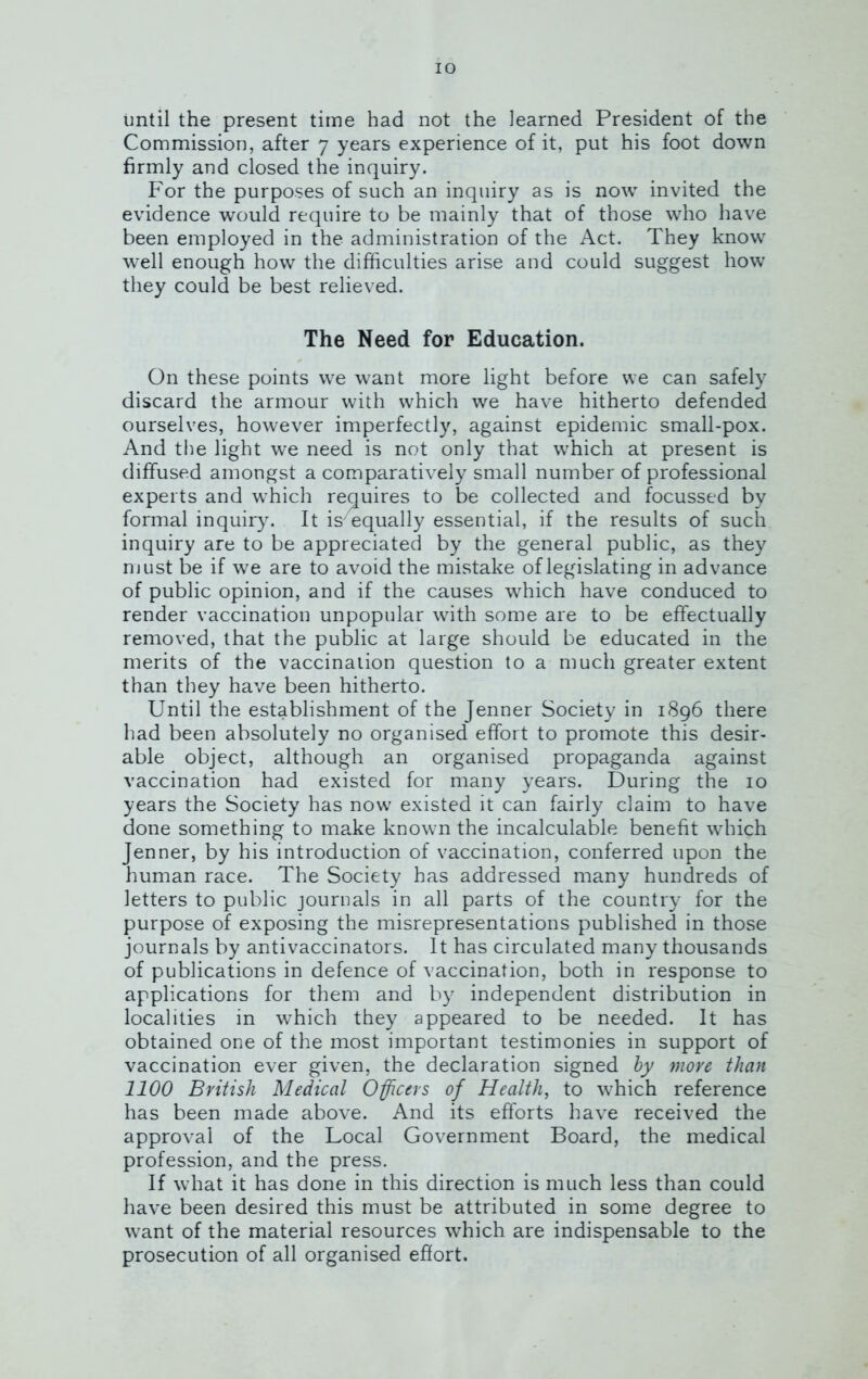 until the present time had not the learned President of the Commission, after 7 years experience of it, put his foot down firmly and closed the inquiry. For the purposes of such an inquiry as is now invited the evidence would require to be mainly that of those who have been employed in the administration of the Act. They know well enough how the difficulties arise and could suggest how they could be best relieved. The Need for Education. On these points we want more light before we can safely discard the armour with which we have hitherto defended ourselves, however imperfectly, against epidemic small-pox. And the light we need is not only that which at present is diffused amongst a comparatively small number of professional experts and which requires to be collected and focussed by formal inquiry. It is'equally essential, if the results of such inquiry are to be appreciated by the general public, as they must be if we are to avoid the mistake of legislating in advance of public opinion, and if the causes which have conduced to render vaccination unpopular with some are to be effectually removed, that the public at large should be educated in the merits of the vaccination question to a much greater extent than they have been hitherto. Until the establishment of the Jenner Society in 1896 there had been absolutely no organised effort to promote this desir- able object, although an organised propaganda against vaccination had existed for many years. During the 10 years the Society has now existed it can fairly claim to have done something to make known the incalculable benefit which Jenner, by his introduction of vaccination, conferred upon the human race. The Society has addressed many hundreds of letters to public journals in all parts of the country for the purpose of exposing the misrepresentations published in those journals by antivaccinators. It has circulated many thousands of publications in defence of vaccination, both in response to applications for them and by independent distribution in localities in which they appeared to be needed. It has obtained one of the most important testimonies in support of vaccination ever given, the declaration signed by more than 1100 British Medical Officers of Health, to which reference has been made above. And its efforts have received the approval of the Local Government Board, the medical profession, and the press. If what it has done in this direction is much less than could have been desired this must be attributed in some degree to want of the material resources which are indispensable to the prosecution of all organised effort.