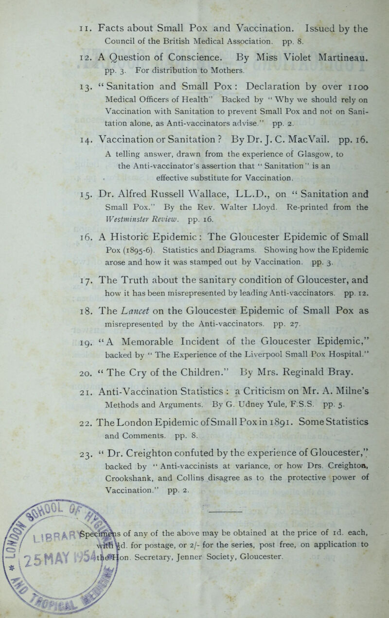 Council of the British Medical Association, pp. 8. 12. A Question of Conscience. By Miss Violet Martineau. pp. 3. For distribution to Mothers. 13. “Sanitation and Small Pox: Declaration by over 1100 Medical Officers of Health” Backed by “ Why we should rely on Vaccination with Sanitation to prevent Small Pox and not on Sani- tation alone, as Anti-vaccinators advise.” pp. 2. 14. Vaccination or Sanitation ? By Dr. J. C. Mac Vail. pp. 16. A telling answer, drawn from the experience of Glasgow, to the Anti-vaccinator’s assertion that “ Sanitation” is an effective substitute for Vaccination. 15. Dr. Alfred Russell Wallace, LL.D., on “ Sanitation and Small Pox.” By the Rev. Walter Lloyd. Re-printed from the Westminster Review, pp. 16. 16. A Historic Epidemic: The Gloucester Epidemic of Small Pox (1895-6). Statistics and Diagrams. Showing how the Epidemic arose and how it was stamped out by Vaccination, pp. 3. 17. The Truth about the sanitary condition of Gloucester, and how it has been misrepresented by leading Anti-vaccinators, pp. 12. 18. The Lancet on the Gloucester Epidemic of Small Pox as misrepresented by the Anti-vaccinators, pp. 27. 19. “A Memorable Incident of the Gloucester Epidemic,” backed by “ The Experience of the Liverpool Small Pox Hospital.” 20. “ The Cry of the Children.” By Mrs. Reginald Bray. 21. Anti-Vaccination Statistics : a Criticism on Mr. A. Milne’s Methods and Arguments. By G. Udney Yule, F.S.S. pp. 5. 22. The London Epidemic of Small Pox in 1891. Some Statistics and Comments, pp. 8. 23. “ Dr. Creighton confuted by the experience of Gloucester,” backed by “ Anti-vaccinists at variance, or how Drs. Creighton,, Crookshank, and Collins disagree as to the protective power of Vaccination.” pp. 2. is of any of the above may be obtained at the price of id. each, fed. for postage, or 2/- for the series, post free, on application to |on. Secretary, Jenner Society, Gloucester.