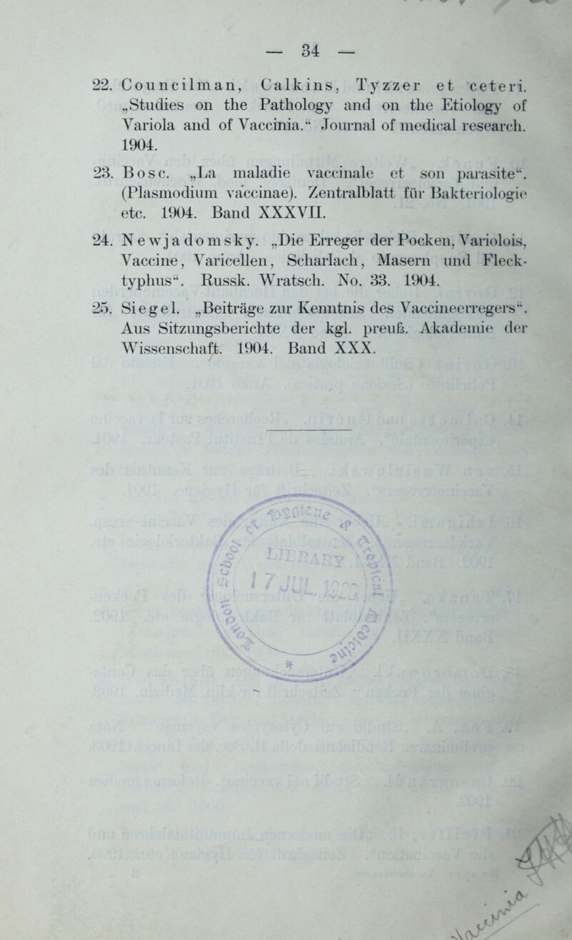22. Council man, Calkins, Tyzzer et ceteri. „Studies on the Pathology and on tlie Etiology of Variola and of Vaccinia.“ Journal of medical researcli. 1904. 23. Bose. „La maladie vaccinale et son parasite“. (Plasmodium vaccinae). Zentralblatt für Bakteriologie etc. 1904. Band XXXVII. 24. N e w j a d o m s k y. „Die Erreger der Pocken, Variolois, Vaccine, Varicellen, Scharlach, Masern und Fleck- typhus“. Russk. Wratsch. No. 33. 1904. 25. Siegel. „Beiträge zur Kenntnis des Vaccineerregers“. Aus Sitzungsberichte der kgl. preuß. Akademie der Wissenschaft. 1904. Band XXX.
