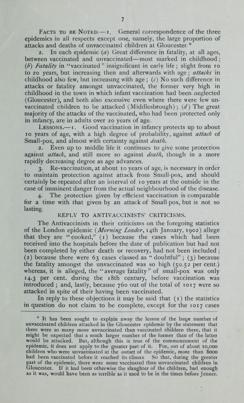 Facts to be Noted. — i. General correspondence of the three epidemics in all respects except one, namely, the large proportion of attacks and deaths of unvaccinated children at Gloucester. * 2. In each epidemic (a) Great difference in fatality, at all ages, between vaccinated and unvaccinated—most marked in childhood; (F) Fatality in “vaccinated” insignificant in early life; slight from io to 20 years, but increasing then and afterwards with age; attacks in childhood also few, but increasing with age; (c) No such difference in attacks or fatality amongst unvaccinated, the former very high in childhood in the town in which infant vaccination had been neglected (Gloucester), and both also excessive even where there were few un- vaccinated children to be attacked (Middlesbrough); (d) The great majority of the attacks of the vaccinated, who had been protected only in infancy, are in adults over 20 years of age.. Lessons.—1. Good vaccination in infancy protects up to about 10 years of age, with a high degree of probability, against attack of Small-pox, and almost with certainty against death. 2. Even up to middle life it continues to give some protection against attack, and still more so against death, though in a more rapidly decreasing degree as age advances. 3. Re-vaccination, at about 10 years of age, is necessary in order to maintain protection against attack from Small-pox, and should certainly be repeated after an interval of 10 years at the outside in the case of imminent danger from the actual neighbourhood of the disease. 4. The protection given by efficient vaccination is comparable for a time with that given by an attack of Small pox, but is not so lasting. REPLY TO ANTIVACCINISTS’ CRITICISMS. The Antivaccinists in their criticisms on the foregoing statistics of the London epidemic (Morning Leader, 14th January, 1902) allege that they are “cooked,” (1) because the cases which had been received into the hospitals before the date of publication but had not been completed by either death or recovery, had not been included; (2) because there were 63 cases classed as “ doubtful” ; (3) because the fatality amongst the unvaccinated was so high (50.52 per cent.) whereas, it is alleged, the “average fatality” of small-pox was only 14.3 per cent, during the 18th century, before vaccination was introduced; and, lastly, because 760 out of the total of 1017 were so attacked in spite of their having been vaccinated. In reply to these objections it may be said that (1) the statistics in question do not claim to be complete, except for the 1017 cases * It has been sought to explain away the lesson of the large number of unvaccinated children attacked in the Gloucester epidemic by the statement that there were so many more unvaccinated than vaccinated children there, that it might be expected that a much larger number of the former than of the latter would be attacked. But, although this is true of the commencement of the epidemic, it does not apply to the greater part of it. For, out of about 10,000 children who were unvaccinated at the outset of the epidemic, more than 8000 had been vaccinated before it reached its climax. So that, during the greater part of the epidemic, there were more vaccinated than unvaccinated children in Gloucester. If it had been otherwise the slaughter of the children, bad enough as it was, would have been as terrible as it used to be in the times before Jenner.