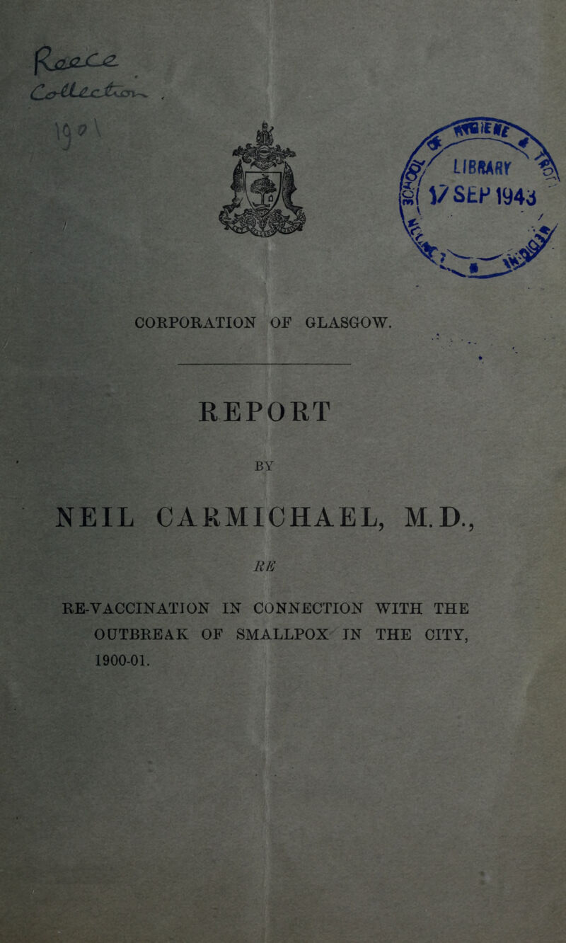 CORPORATION OF GLASGOW. REPORT BY NEIL CARMICHAEL, M.D., RE RE-VACCINATION IN CONNECTION WITH THE OUTBREAK OF SMALLPOX IN THE CITY, 1900-01.